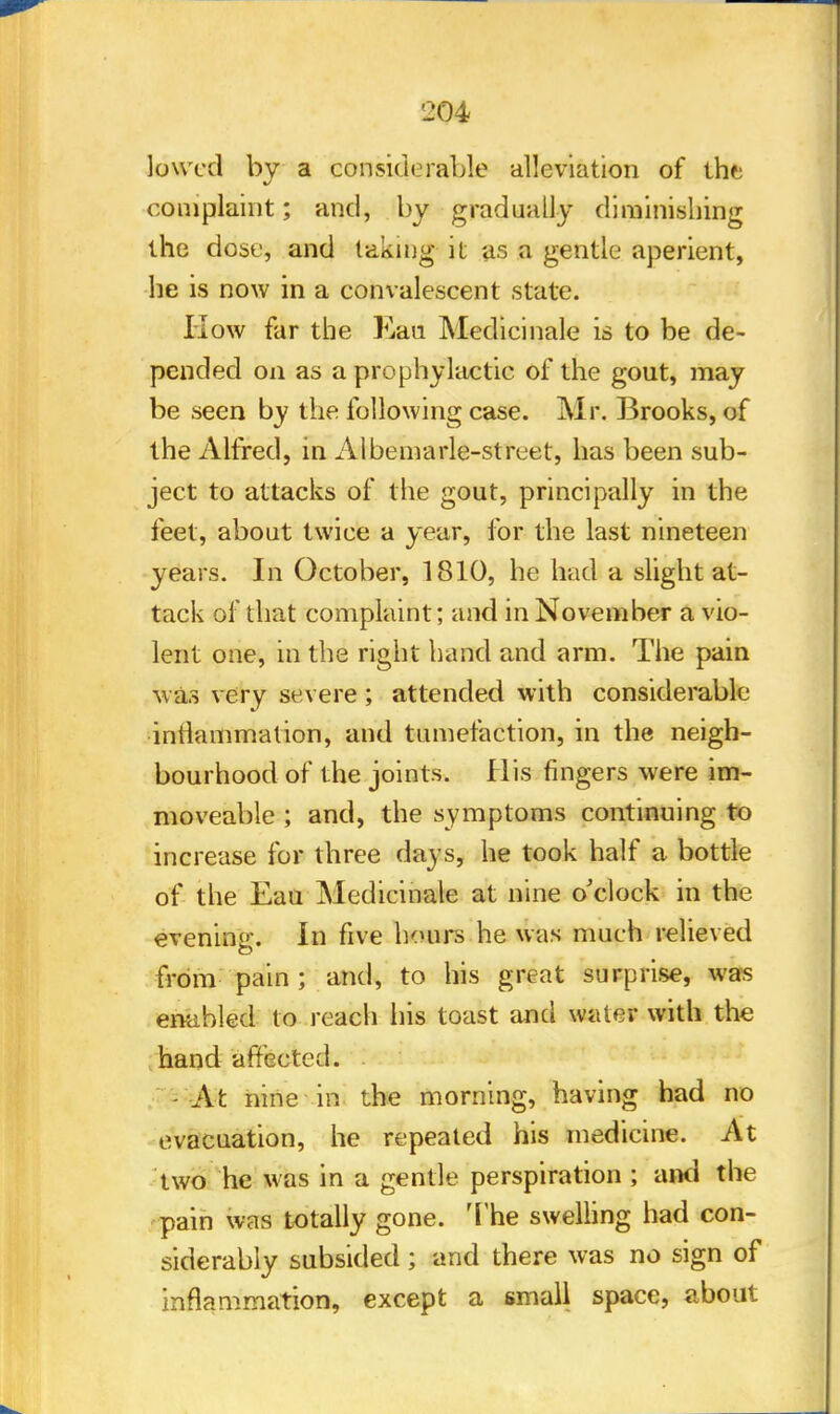 lowed by a considerable alleviation of the complaint; and, by gradually diminishing the dose, and taking it as a gentle aperient, he is now in a convalescent state. How far the Kau Medicinale is to be de- pended on as a prophylactic of the gout, may be seen by the following case. Mr. Brooks, of the Alfred, in Albemarle-street, has been sub- ject to attacks of the gout, principally in the feet, about twice a year, for the last nineteen years. In October, 1810, he had a slight at- tack of that complaint; and in November a vio- lent one, in the right hand and arm. The pain was very severe; attended with considerable inflammation, and tumefaction, in the neigh- bourhood of the joints. His fingers were im- moveable ; and, the symptoms continuing to increase for three days, he took half a bottle of the Eau Medicinale at nine o'clock in the evening. In five hours he was much relieved from pain ; and, to his great surprise, was enabled to reach his toast and water with the hand affected. At nine in the morning, having had no evacuation, he repeated his medicine. At two he was in a gentle perspiration ; ami the pain was totally gone. The swelling had con- siderably subsided ; and there was no sign of inflammation, except a small space, about