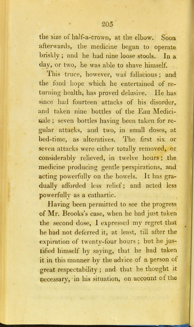 205 the size of half-a-crown, at the elbow. Soon afterwards, the medicine began to operate briskly ; and he had nine loose stools. In a day, or two, he was able to shave himself. This truce, however, was fallacious ; and the fond hope which he entertained of re- turning health, has proved delusive. He has since had fourteen attacks of his disorder, and taken nine bottles of the Eau Medici- nale; seven bottles having been taken for re- gular attacks, and two, in small doses, at bed-time, as alteratives. The first six or seven attacks were either totally removed, or considerably relieved, in twelve hours; the medicine producing gentle perspirations, and acting powerfully on the bowels. It has gra- dually afforded less relief; and acted less powerfully as a cathartic. Having been permitted to see the progress of Mr. Brooks's case, when he had just taken the second dose, 1 expressed my regret that he had not deferred it, at least, till after the expiration of twenty-four hours ; but he jus- tified himself by saying, that he had taken it in this manner by the advice of a person of great respectability; and that he thought it necessary, in his situation, on account of the