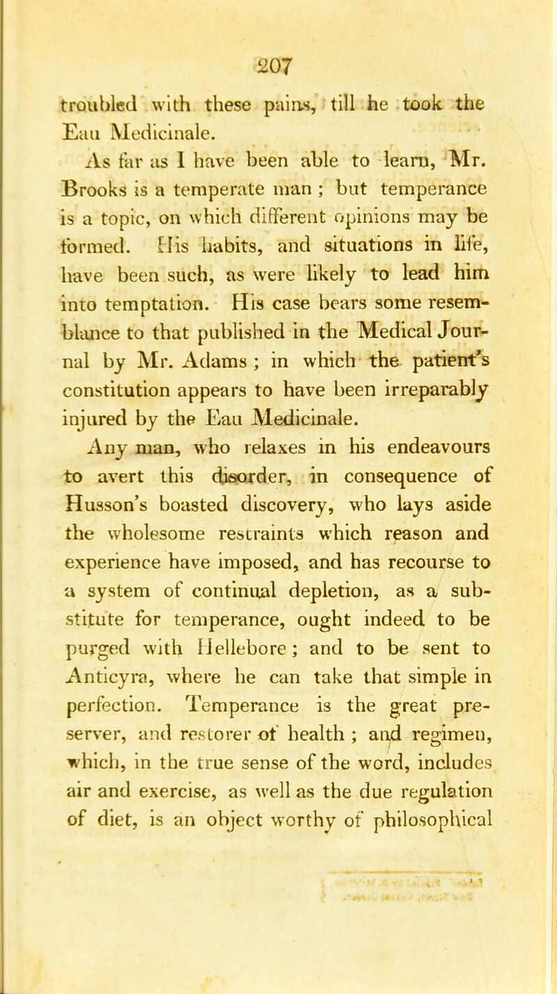 ii07 troubled with these piling* till he took the Eau Medicinale. As tar as I have been able to learn, Mr. Brooks is a temperate man ; but temperance is a topic, on which different opinions may be formed. His habits, and situations in life, have been such, as were likely to lead him into temptation. His case bears some resem- blance to that published in the Medical Jour- nal by Mr. Adams; in which the patient's constitution appears to have been irreparably injured by the Eau Medicinale. Any man, who relaxes in his endeavours to avert this disorder, in consequence of Husson's boasted discovery, who lays aside the wholesome restraints which reason and experience have imposed, and has recourse to a system of continual depletion, as a sub- stitute for temperance, ought indeed to be purged with Hellebore; and to be sent to Anticyra, where he can take that simple in perfection. Temperance is the great pre- server, and restorer of health ; and regimen, which, in the true sense of the word, includes air and exercise, as well as the due regulation of diet, is an object worthy of philosophical