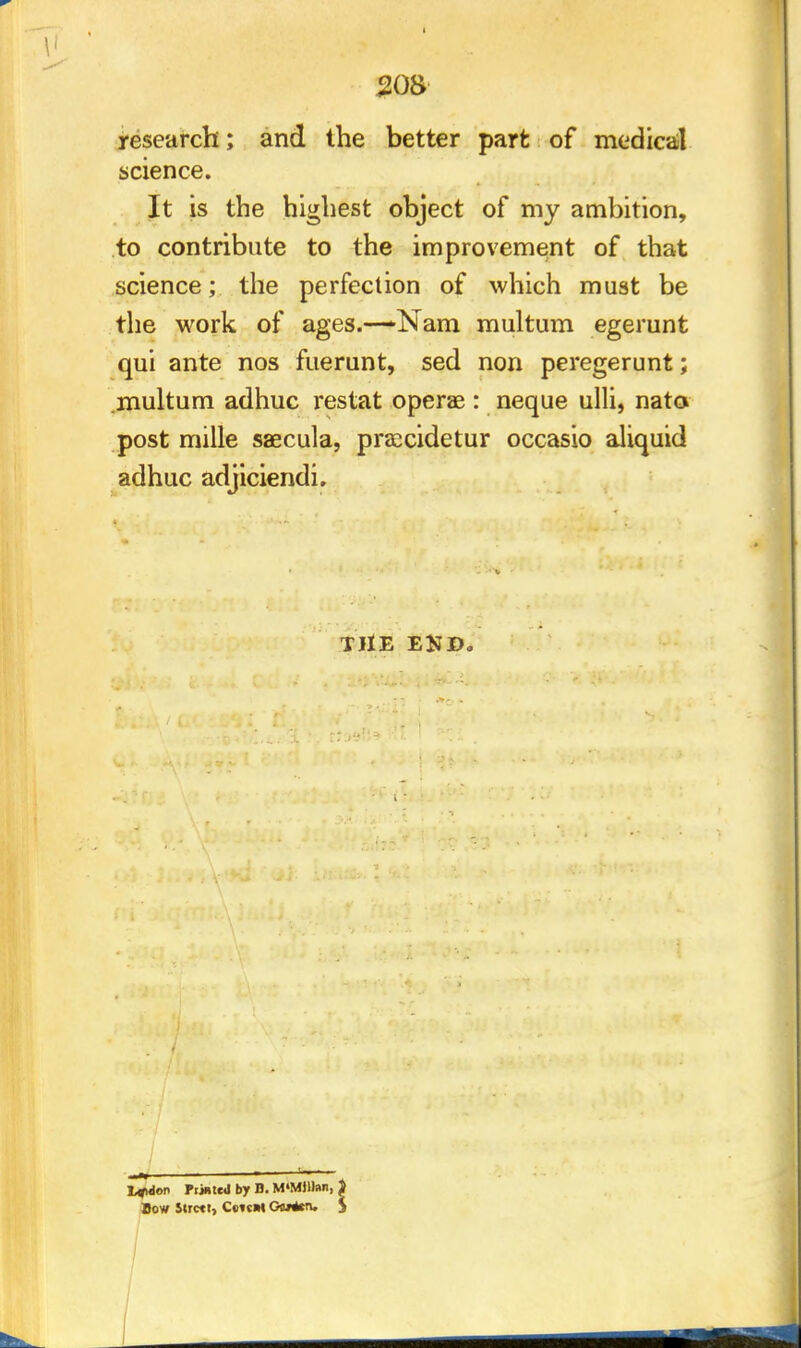 research; and the better part of medical science. It is the highest object of my ambition, to contribute to the improvement of that science; the perfection of which must be the work of ages.—*Nam multum egerunt qui ante nos fuerunt, sed non peregerunt; multum adhuc restat operae : neque ulli, nata post mille saecula, preecidetur occasio aliquid adhuc adjiciendi. THE END. L«uion Printed by B. M'MJUan, ) Bow Strctt, CetcW Gftf*tiu $
