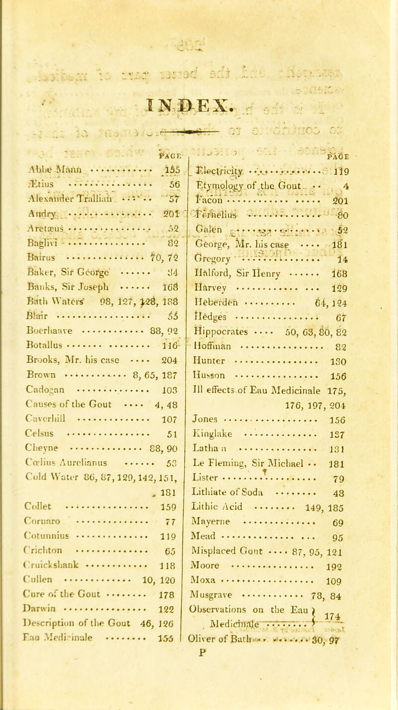 PACE Alilie Mann ............ 155 JEtius ..............s. 56 Alexander Tralliah 57 Anriry 201 Aretseus. • •• • >.•... • >. .• 52 BngliVi so Bairus • • • • • 70, 72 Baker, Sir George 34- Banks, Sir Joseph 108 Bath Waters' 98, 127, yit, 188 Blair §t B'jerliaave 88, 92 Botallus 1161 Brooks, Mr. his case • • • • 5204 Brown 8, 65, 187 Caclozan 103 Causes of the Gout •••• 4,48 Cavcrhill 107 Celsus 51 CI.eyne 88,90 Co litis Aurelianus 53 Cold Water 86, 87,129,142,151, , 181 Collet 159 Comoro 77 Cotunnius 119 Crichton 65 Cruickshank 118 Cullen 10, 120 Cure of the Gout 178 Darwin 122 Description of the Gout 46, 126 F.au Medi-inale 155 ino; page j^leclficity .................... 119 Etymology of the Gout • • 4 Facbn 201 ins -go Galen g v»? • • • • • • > • • 52 Georee, Mr. his case • • • • 181 Gregory ....... i 14 Ilalford, Sir Henry 168 Harvey 129 Hebeiden 64,1-24 iledges • 67 Hippocrates 50, 63, 80, 82 Hoffman 82 Hunter 130 Husson 156 III effects of Eau Medicinale 175, 176, 197, 204 Jones 156 Kinglake 137 Latha n 131 Le Fleming, Sir Michael •• 181 Lister * 79 Lithiate of Soda 48 Lithic Acid 149, 185 Mayerne 69 Mead 95 Misplaced Gout .... 87, 95, 121 Moore 192 Moxa 109 Musgrave 78, 84 Observations on the Eau Medicittate Oliver of Bath- - . ....... 30, 97