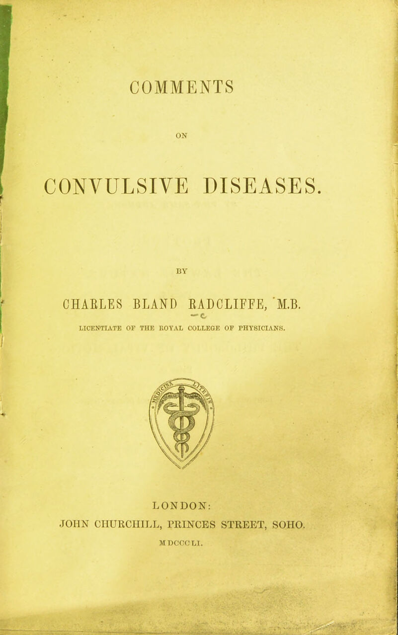 ON CONVULSIVE DISEASES. CHAELES BLAND KADCLIFFE, M.B. —c LICENTIATE OF THE ROYAL COLLEGE OF PHYSICIANS. LONDON: JOHN CHURCHILL, PRINCES STREET, SOIIO. MDCCCLI.