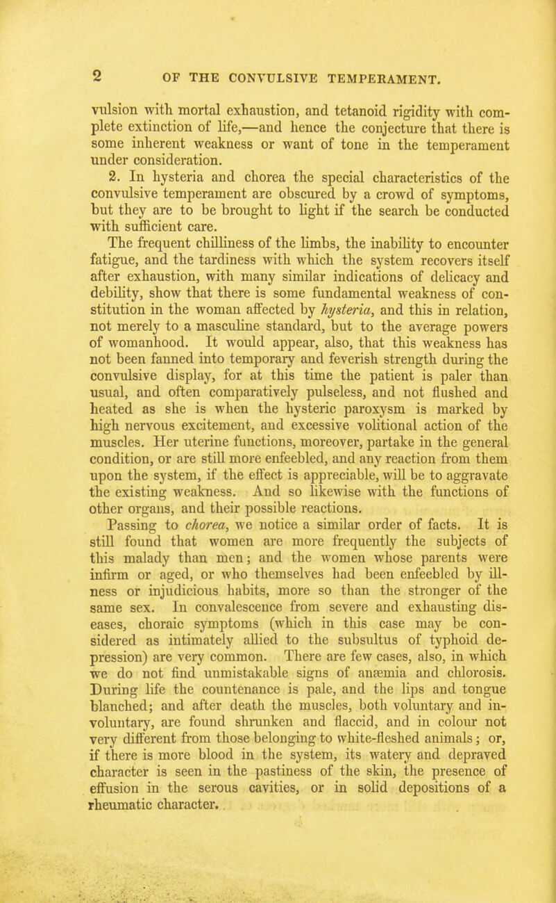 vulsion with mortal exhaustion, and tetanoid rigidity with com- plete extinction of life,—and hence the conjecture that there is some inherent weakness or want of tone in the temperament under consideration. 2. In hysteria and chorea the special characteristics of the convulsive temperament are obscured by a crowd of symptoms, but they are to be brought to Hght if the search be conducted with sufficient care. The frequent chilliness of the limbs, the inability to encounter fatigue, and the tardiness with which the system recovers itself after exhaustion, with many similar indications of delicacy and debihty, show that there is some fundamental weakness of con- stitution in the woman affected by hysteria, and this in relation, not merely to a masculine standard, but to the average powers of womanhood. It would appear, also, that this weakness has not been fanned into temporary and feverish strength during the convulsive display, for at this time the patient is paler than usual, and often comparatively pulseless, and not flushed and heated as she is when the hysteric paroxysm is marked by high nervous excitement, and excessive volitional action of the muscles. Her uterine functions, moreover, partake in the general condition, or are still more enfeebled, and any reaction from them upon the system, if the effect is appreciable, will be to aggravate the existing weakness. And so likewise with the functions of other organs, and their possible reactions. Passing to chorea, we notice a similar order of facts. It is still found that women are more frequently the subjects of this malady than men; and the women whose parents were infirm or aged, or who themselves had been enfeebled by ill- ness or injudicious habits, more so than the stronger of the same sex. In convalescence from severe and exhausting dis- eases, choraic symptoms (which in this case may be con- sidered as intimately allied to the subsultus of typhoid de- pression) are very common. There are few cases, also, in which we do not find unmistakable signs of anaemia and chlorosis. During life the countenance is pale, and the lips and tongue blanched; and after death the muscles, both voluntary and in- voluntary, are found shrunken and flaccid, and in colour not very different from those belonging to white-fleshed animals; or, if there is more blood in the system, its watery and depraved character is seen in the pastiness of the skin, the presence of effusion in the serous cavities, or in solid depositions of a rheumatic character.