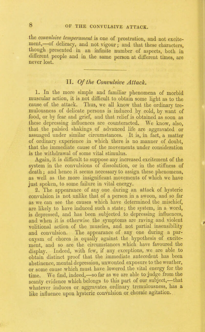 the convulsive temperament is one of prostration, and not excite- ment,—of delicacy, and not vigour; and that these characters, though presented in an infinite number of aspects, both in different people and in the same person at different times, are never lost. II. Of the Convulsive Attack. 1. In the more simple and familiar phenomena of morbid muscular action, it is not difficult to obtain some light as to the cause of the attack. Thus, we all know that the ordinary tre- mulousness of delicate persons is induced by cold, by want of food, or by fear and grief, aud that relief is obtained as soon as these depressing influences are counteracted. We know, also, that the palsied shakings of advanced life are aggravated or assuaged under similar circumstances. It is, in fact, a matter of ordinary experience in which there is no manner of doubt, that the immediate cause of the movements under consideration is the withdrawal of some vital stimulus. Again, it is difficult to suppose any increased excitement of the system in the convulsions of dissolution, or in the stiffness of death; and hence it seems necessary to assign these phenomena, as well as the more insignificant movements of which we have just spoken, to some failure in vital energy. 2. The appearance of any one during an attack of hysteric convulsion is not unlike that of a person in a swoon, and so far as we can see the causes which have determined the mischief, are likely to have induced such a state; the system, in a word, is depressed, and has been subjected to depressing influences, and when it is otherwise the symptoms are raving and violent volitional action of the muscles, aud not partial insensibility and convulsion. The appearance of any one during a par- oxysm of chorea is equally against the hypothesis of excite- ment, and so are the circumstances which have favoured the display. Indeed, with few, if any exceptions, we are able to obtain distinct proof that the immediate antecedent has been abstinence, mental depression, unwonted exposure to the weather, or some cause which must have lowered the vital energy for the time. We find, indeed,—so far as we are able to judge from the scanty evidence which belongs to this part of our subject,—that whatever induces or aggravates ordinary tremulousness, has a like influence upon hysteric convulsion or choraic agitation.