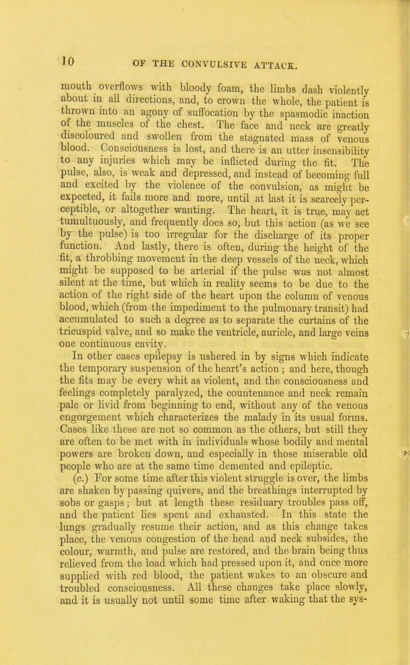 JO mouth overflows with bloody foam, the limbs dash violently about in all directions, and, to crown the whole, the patient is thrown into an agony of suffocation by the spasmodic inaction, of the muscles of the chest. The face and neck are greatly discoloured and swollen from the stagnated mass of venous blood. Consciousness is lost, and there is an utter insensibility to any injuries which may be inflicted during the fit. The pulse, also, is weak and depressed, and instead of becoming full and excited by the violence of the convulsion, as might be expected, it fails more and more, until at last it is scarcely per- ceptible, or altogether wanting. The heart, it is true, may act tumultuously, and frequently does so, but this action (as we see by the pulse) is too irregular for the discharge of its proper function. And lastly, there is often, during the height of the fit, a throbbing movement in the deep vessels of the neck, which might be supposed to be arterial if the pulse was not almost silent at the time, but which in reality seems to be due to the action of the right side of the heart upon the column of venous blood, which (from the impediment to the pulmonary transit) had accumulated to such a degree as to separate the curtains of the tricuspid valve, and so make the ventricle, auricle, and large veins one continuous cavity. In other cases epilepsy is ushered in by signs which indicate the temporary suspension of the heart's action; and here, though the fits may be every whit as violent, and the consciousness and feelings completely paralyzed, the countenance and neck remain pale or livid from beginning to end, without any of the venous engorgement which characterizes the malady in its usual forms. Cases like these are not so common as the others, but still they are often to be met with in individuals whose bodily and mental powers are broken down, and especially in those miserable old people who are at the same time demented and epileptic. (c.) Tor some time after this violent straggle is over, the limbs are shaken by passing quivers, and the breathings interrupted by sobs or gasps; but at length these residuary troubles pass off, and the patient lies spent and exhausted. In this state the lungs gradually resume their action, and as this change takes place, the venous congestion of the head and neck subsides, the colour, warmth, and pulse are restored, and the brain being thus rebeved from the load which had pressed upon it, and once more supplied with red blood, the patient wakes to an obscure and troubled consciousness. All these changes take place slowly, and it is usually not until some time after waking that the sys-