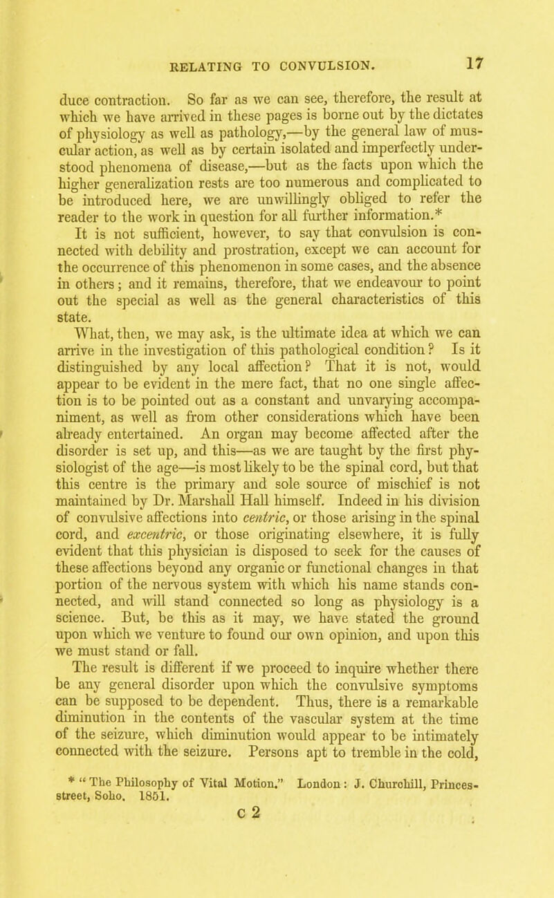 duce contraction. So far as we can see, therefore, the result at which we have arrived in these pages is borne out by the dictates of physiology as well as pathology,—by the general law of mus- cular action, as well as by certain isolated and imperfectly under- stood phenomena of disease,—but as the facts upon which the higher generalization rests are too numerous and complicated to be introduced here, we are unwilbngly obliged to refer the reader to the work in question for all further information.* It is not sufficient, however, to say that convulsion is con- nected with debility and prostration, except we can account for the occurrence of this phenomenon in some cases, and the absence in others; and it remains, therefore, that we endeavour to point out the special as well as the general characteristics of this state. What, then, we may ask, is the ultimate idea at which we can arrive in the investigation of this pathological condition ? Is it distinguished by any local affection? That it is not, would appear to be evident in the mere fact, that no one single affec- tion is to be pointed out as a constant and unvarying accompa- niment, as well as from other considerations which have been aheady entertained. An organ may become affected after the disorder is set up, and this—as we are taught by the first phy- siologist of the age—is most likely to be the spinal cord, but that this centre is the primary and sole source of mischief is not maintained by Dr. Marshall Hall himself. Indeed in his division of convulsive affections into centric, or those arising in the spinal cord, and excentric, or those originating elsewhere, it is fully evident that this physician is disposed to seek for the causes of these affections beyond any organic or functional changes in that portion of the nervous system with which his name stands con- nected, and will stand connected so long as physiology is a science. But, be this as it may, we have stated the ground upon which we venture to found our own opinion, and upon this we must stand or fall. The result is different if we proceed to inquire whether there be any general disorder upon which the convulsive symptoms can be supposed to be dependent. Thus, there is a remarkable diminution in the contents of the vascular system at the time of the seizure, which diminution would appear to be intimately connected with the seizure. Persons apt to tremble in the cold, *  The Philosophy of Vital Motion. London: J. Churchill, Princes- street, Soho. 1851. C 2