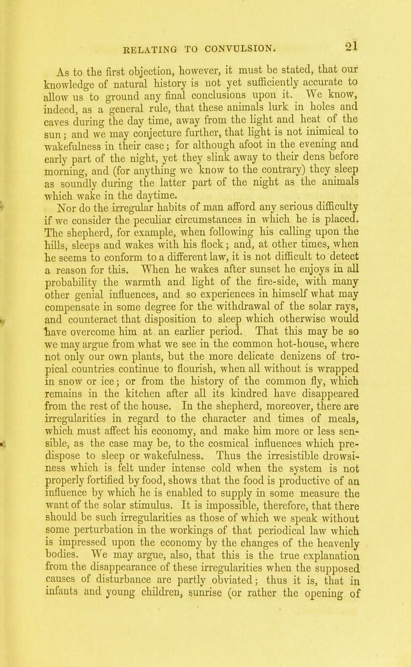 As to the first objection, however, it must be stated, that our knowledge of natural history is not yet sufficiently accurate to allow us°to ground any final conclusions upon it. We know, indeed, as a general rule, that these animals lurk in holes and caves during the day time, away from the light and heat of the sun; and we may conjecture further, that light is not inimical to wakefulness in their case; for although afoot in the evening and early part of the night, yet they slink away to their dens before morning, and (for anything we know to the contrary) they sleep as soundly during the latter part of the night as the animals which wake in the daytime. Nor do the irregular habits of man afford any serious difficulty if we consider the peculiar circumstances in which he is placed. The shepherd, for example, when following his calling upon the hills, sleeps and wakes with his flock; and, at other times, when he seems to conform to a different law, it is not difficult to detect a reason for this. When he wakes after sunset he enjoys in all probability the warmth and light of the fire-side, with many other genial influences, and so experiences in himself what may compensate in some degree for the withdrawal of the solar rays, y and counteract that disposition to sleep which otherwise would 1iave overcome him at an earlier period. That this may be so we may argue from what we see in the common hot-house, where not only our own plants, but the more delicate denizens of tro- pical countries continue to flourish, when all without is wrapped in snow or ice; or from the history of the common fly, which remains in the kitchen after all its kindred have disappeared from the rest of the house. In the shepherd, moreover, there are irregularities in regard to the character and times of meals, which must affect his economy, and make him more or less sen- • sible, as the case may be, to the cosmical influences which pre- dispose to sleep or wakefulness. Thus the irresistible drowsi- ness which is felt under intense cold when the system is not properly fortified by food, shows that the food is productive of an influence by which he is enabled to supply in some measure the want of the solar stimulus. It is impossible, therefore, that there should be such irregularities as those of which we speak without some perturbation in the workings of that periodical law which is impressed upon the economy by the changes of the heavenly bodies. We may argue, also, that this is the true explanation from the disappearance of these irregularities when the supposed causes of disturbance are partly obviated; thus it is, that in infants and young children, sunrise (or rather the opening of