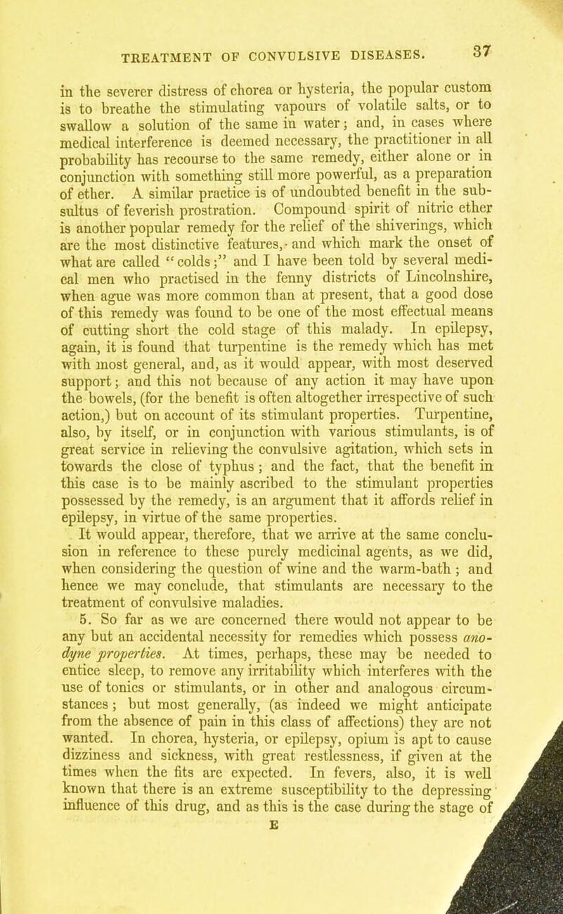 in the severer distress of chorea or hysteria, the popular custom is to breathe the stimulating vapours of volatile salts, or to swallow a solution of the same in water 5 and, in cases where medical interference is deemed necessary, the practitioner in all probability has recourse to the same remedy, either alone or in conjunction with something still more powerful, as a preparation of ether. A similar practice is of undoubted benefit in the sub- sultus of feverish prostration. Compound spirit of nitric ether is another popular remedy for the relief of the shiverings, which are the most distinctive features, - and which mark the onset of what are called  coldsand I have been told by several medi- cal men who practised in the fenny districts of Lincolnshire, when ague was more common than at present, that a good dose of this remedy was found to be one of the most effectual means of cutting short the cold stage of this malady. In epilepsy, again, it is found that turpentine is the remedy which has met with most general, and, as it would appear, with most deserved support; and this not because of any action it may have upon the bowels, (for the benefit is often altogether irrespective of such action,) but on account of its stimulant properties. Turpentine, also, by itself, or in conjunction with various stimulants, is of great service in relieving the convulsive agitation, which sets in towards the close of typhus ; and the fact, that the benefit in this case is to be mainly ascribed to the stimulant properties possessed by the remedy, is an argument that it affords relief in epilepsy, in virtue of the same properties. It would appear, therefore, that we arrive at the same conclu- sion in reference to these purely medicinal agents, as we did, when considering the question of wine and the warm-bath ; and hence we may conclude, that stimulants are necessary to the treatment of convulsive maladies. 5. So far as we are concerned there would not appear to be any but an accidental necessity for remedies which possess ano- dyne properties. At times, perhaps, these may be needed to entice sleep, to remove any irritability which interferes with the use of tonics or stimulants, or in other and analogous circum- stances ; but most generally, (as indeed we might anticipate from the absence of pain in this class of affections) they are not wanted. In chorea, hysteria, or epilepsy, opium is apt to cause dizziness and sickness, with great restlessness, if given at the times when the fits are expected. In fevers, also, it is well known that there is an extreme susceptibility to the depressing influence of this drug, and as this is the case during the stage of E