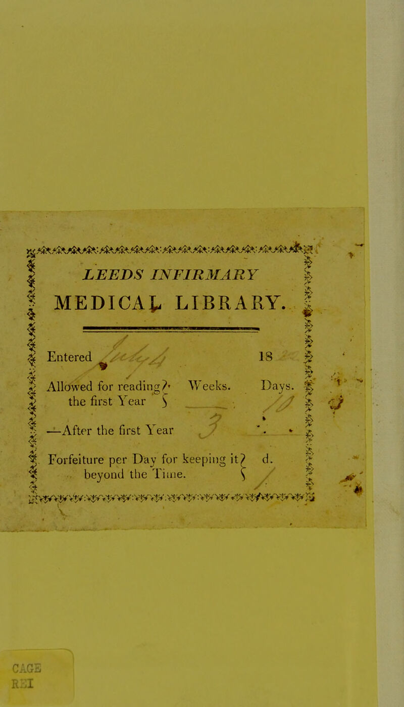 I LEEDS INFIRMARY | I MEDICAt LIBRARY. ^ 5; I Entered 18 ^ *J Allowed for reading?' Weeks. Days. ^ I the first Year ' S / ^ ^ —After the first Year '. * ^ Forfeiture per Day for keeping it? d. ^' % beyond the Time. \ ■■' j^' CAGE