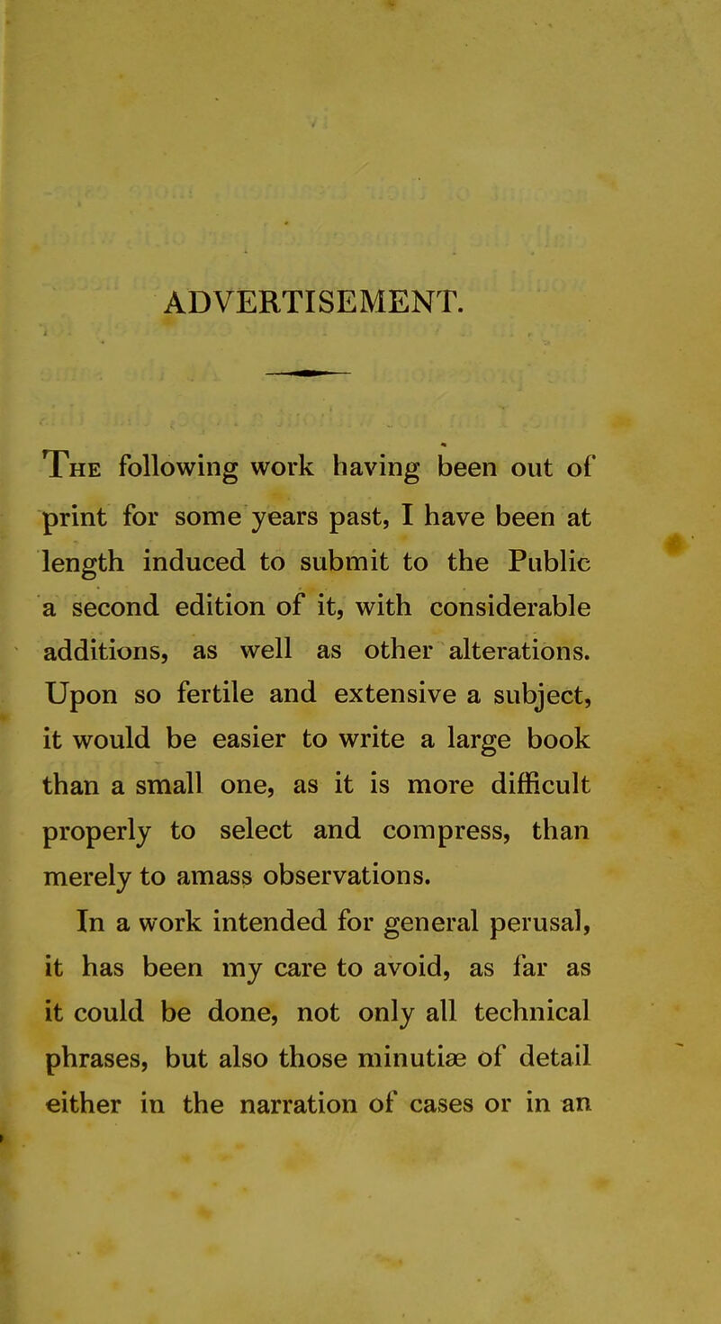 ADVERTISEMENT. The following work having been out of print for some years past, I have been at length induced to submit to the Public a second edition of it, with considerable additions, as well as other alterations. Upon so fertile and extensive a subject, it would be easier to write a large book than a small one, as it is more difficult properly to select and compress, than merely to amas^ observations. In a work intended for general perusal, it has been my care to avoid, as far as it could be done, not only all technical phrases, but also those minutiae of detail either in the narration of cases or in an