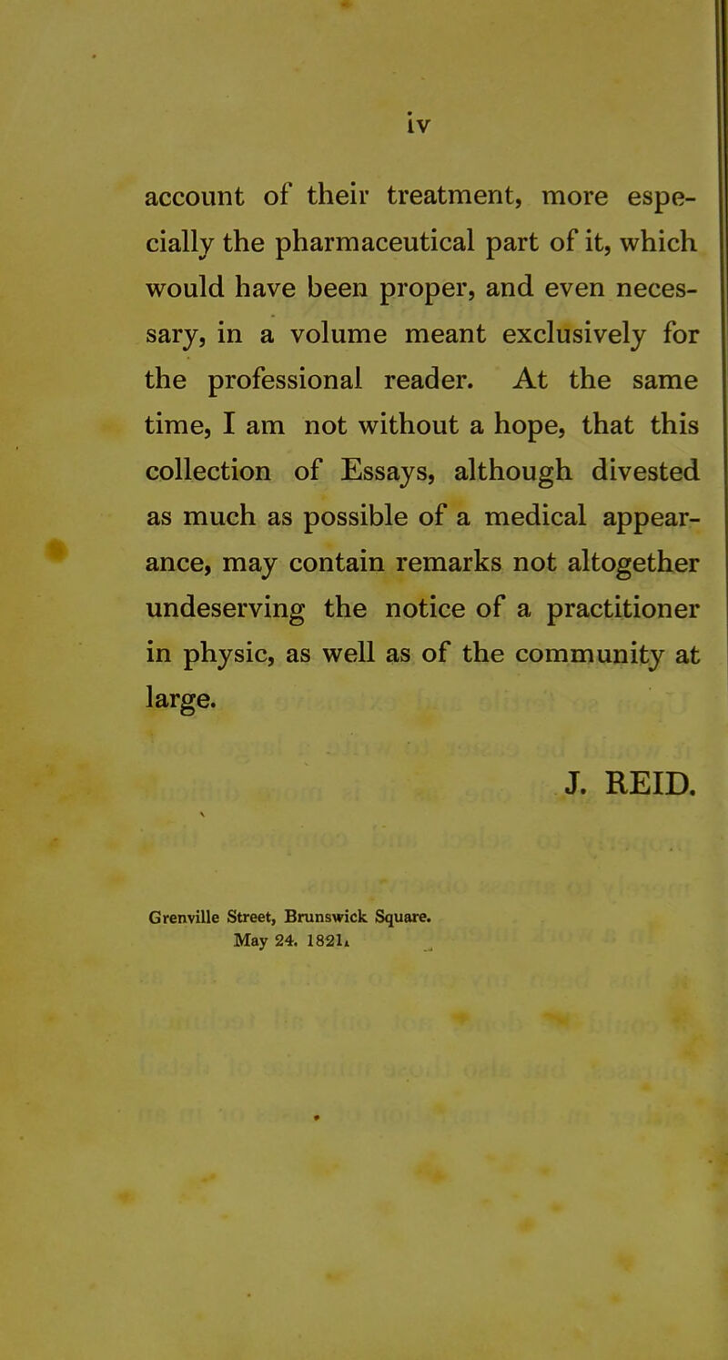 account of their treatment, more espe- cially the pharmaceutical part of it, which would have been proper, and even neces- sary, in a volume meant exclusively for the professional reader. At the same time, I am not without a hope, that this collection of Essays, although divested as much as possible of a medical appear- ance, may contain remarks not altogether undeserving the notice of a practitioner in physic, as well as of the community at large. J. REID, Grenville Street, Brunswick Square. May 24. 1821i
