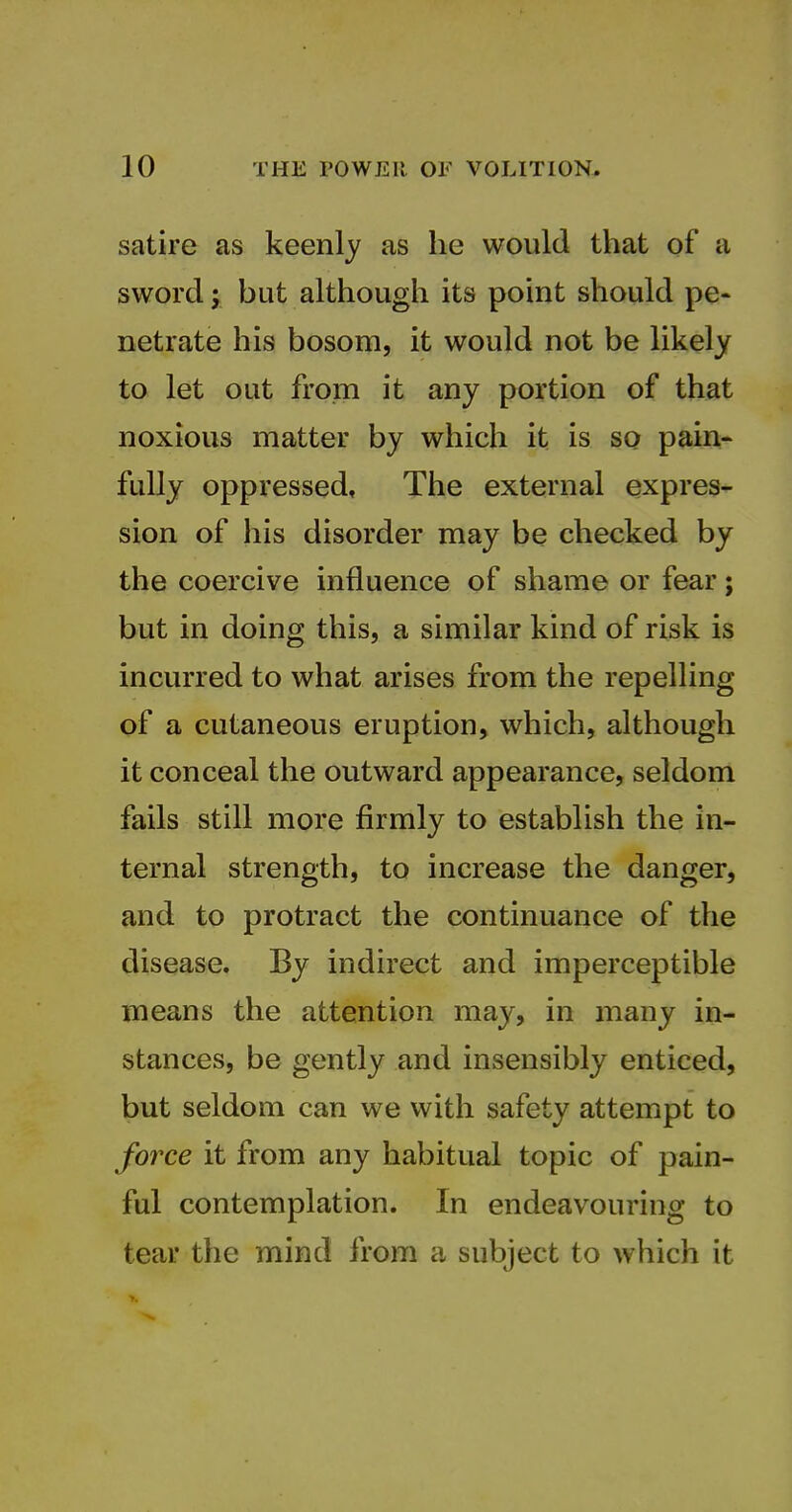 satire as keenly as he would that of a sword; but although its point should pe- netrate his bosom, it would not be likely to let out from it any portion of that noxious matter by which it is so pain- fully oppressed. The external expres- sion of his disorder may be checked by the coercive influence of shame or fear; but in doing this, a similar kind of risk is incurred to what arises from the repelling of a cutaneous eruption, which, although it conceal the outward appearance, seldom fails still more firmly to establish the in- ternal strength, to increase the danger, and to protract the continuance of the disease. By indirect and imperceptible means the attention may, in many in- stances, be gently and insensibly enticed, but seldom can we with safety attempt to force it from any habitual topic of pain- ful contemplation. In endeavouring to tear the mind from a subject to which it