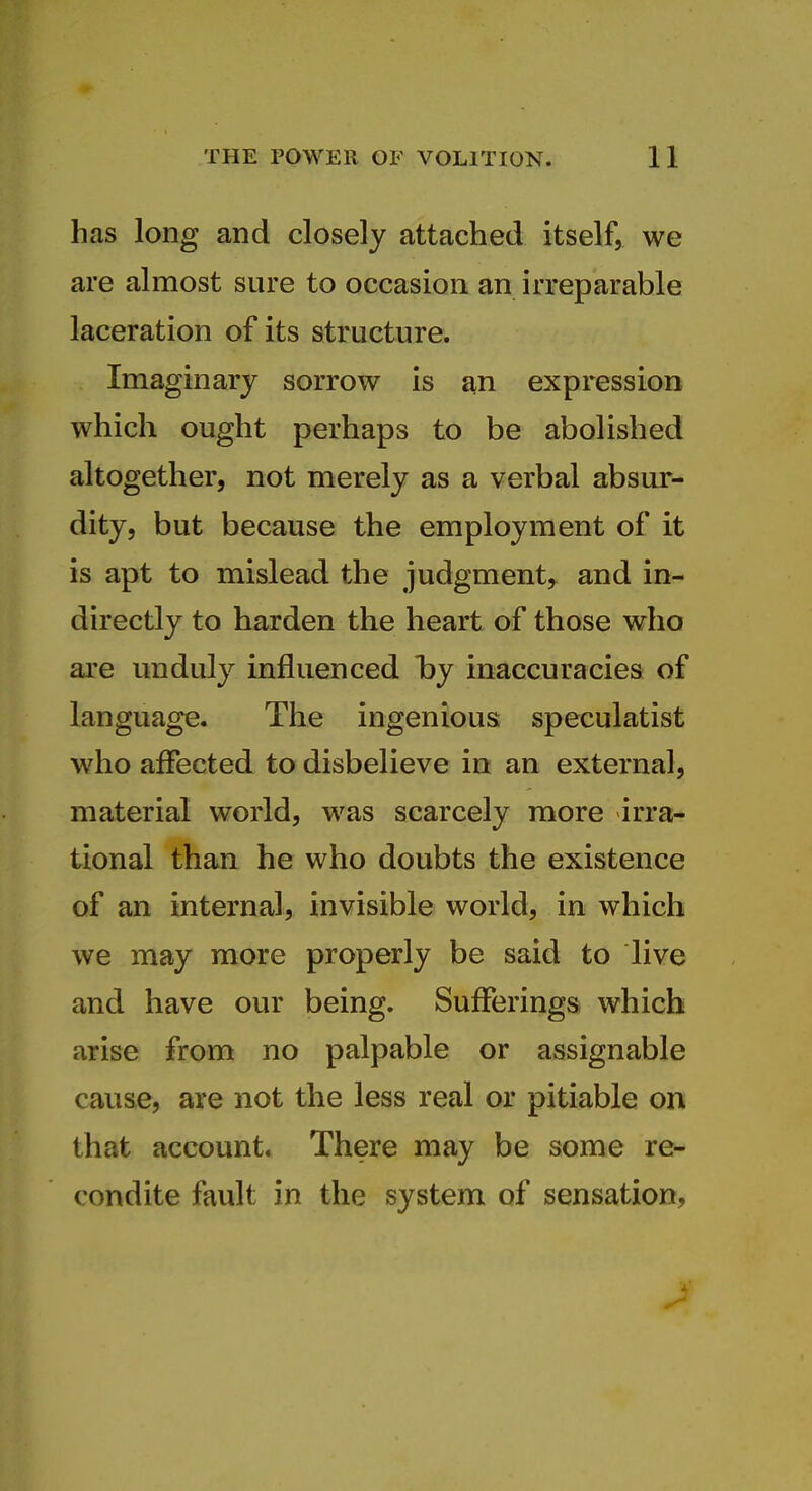 has long and closely attached itself, we are almost sure to occasion an irreparable laceration of its structure. Imaginary sorrow is an expression which ought perhaps to be abolished altogether, not merely as a verbal absur- dity, but because the employment of it is apt to mislead the judgment, and in- directly to harden the heart of those who are unduly influenced hy inaccuracies of language. The ingenious speculatist who affected to disbelieve in an external, material world, was scarcely more irra- tional than he who doubts the existence of an internal, invisible world, in which we may more properly be said to live and have our being. Suiferings which arise from no palpable or assignable cause, are not the less real or pitiable on that account. There may be some re- condite fault in the system of sensation,