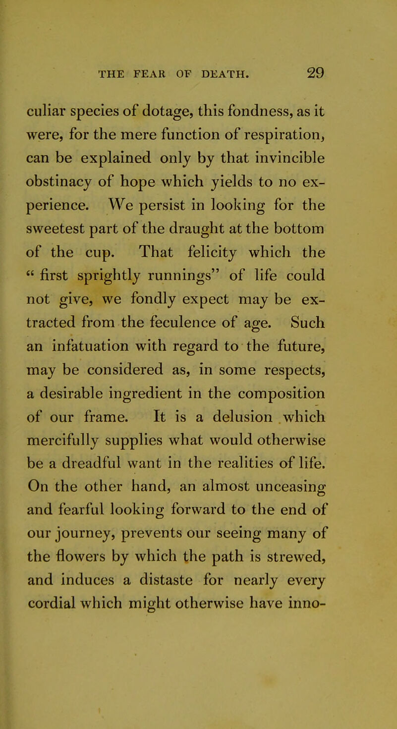 culiar species of dotage, this fondness, as it were, for the mere function of respiration, can be explained only by that invincible obstinacy of hope which yields to no ex- perience. We persist in looking for the sweetest part of the draught at the bottom of the cup. That felicity which the  first sprightly runnings of life could not give, we fondly expect may be ex- tracted from the feculence of age. Such an infatuation with regard to the future, may be considered as, in some respects, a desirable ingredient in the composition of our frame. It is a delusion which mercifully supplies what would otherwise be a dreadful want in the realities of life. On the other hand, an almost unceasing and fearful looking forward to the end of our journey, prevents our seeing many of the flowers by which the path is strewed, and induces a distaste for nearly every cordial which might otherwise have inno-