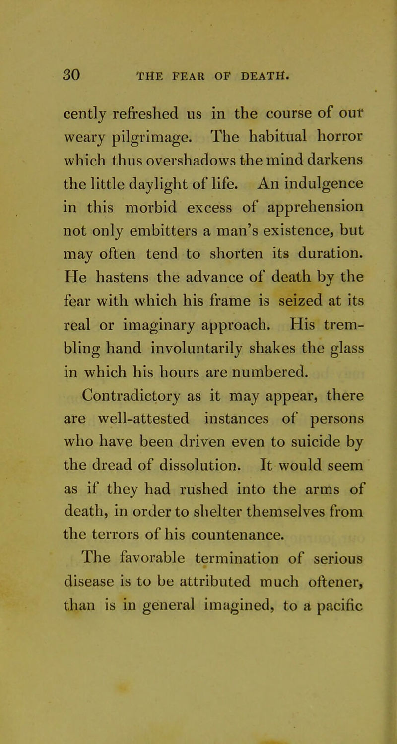 cently refreshed us in the course of our weary pilgrimage. The habitual horror which thus overshadows the mind darkens the little daylight of life. An indulgence in this morbid excess of apprehension not only embitters a man's existence, but may often tend to shorten its duration. He hastens the advance of death by the fear with which his frame is seized at its real or imaginary approach. His trem- bling hand involuntarily shakes the glass in which his hours are numbered. Contradictory as it may appear, there are well-attested instances of persons who have been driven even to suicide by the dread of dissolution. It would seem as if they had rushed into the arms of death, in order to shelter themselves from the terrors of his countenance. The favorable termination of serious disease is to be attributed much oftener, than is in general imagined, to a pacific