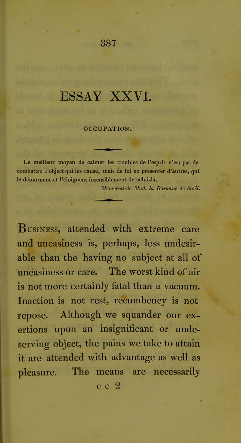 ESSAY XXVI. OCCUPATION. Le meilleur moyen de calmer les troubles de I'esprit n'est pas de combattre I'object qui les cause, mais de lui en presenter d'autres, qui le detouriient et I'^loignent insensiblement de celui-la. Memoires de Mad. la Baronne de Sta'el. Business, attended with extreme care and uneasiness is, perhaps, less undesir- able than the having no subject at all of uneasiness or care. The worst kind of air is not more certainly fatal than a vacuum. Inaction is not rest, recumbency is not repose. Although we squander our ex- ertions upon an insignificant or unde- serving object, the pains we take to attain it are attended with advantage as well as pleasure. The means are necessarily c c 2