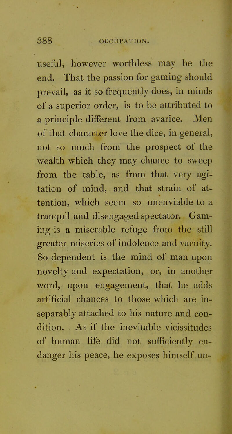 usefulj however worthless may be the end. That the passion for gaming should prevail, as it so frequently does, in minds of a superior order, is to be attributed to a principle different from avarice. Men of that character love the dice, in general, not so much from the prospect of the wealth which they may chance to sweep from the table, as from that very agi- tation of mind, and that strain of at- tention, which seem so unenviable to a tranquil and disengaged spectator. Gam- ing is a miserable refuge from the still greater miseries of indolence and vacuity. So dependent is the mind of man upon novelty and expectation, or, in another word, upon engagement, that he adds artificial chances to those which are in- separably attached to his nature and con- dition. As if the inevitable vicissitudes of human life did not sufficiently en- danger his peace, he exposes himself un-