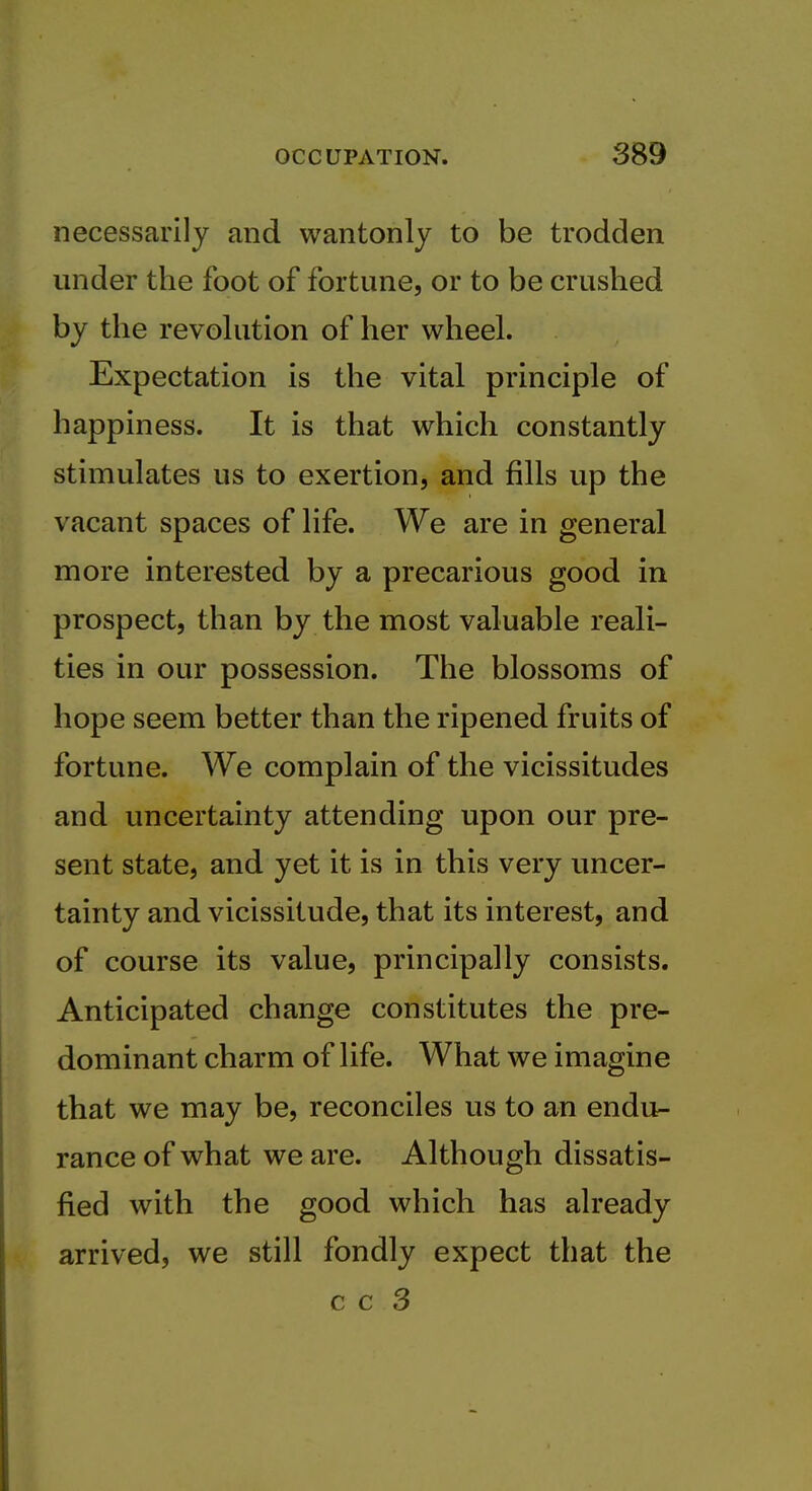 necessarily and wantonly to be trodden under the foot of fortune, or to be crushed by the revohition of her wheel. Expectation is the vital principle of happiness. It is that which constantly stimulates us to exertion, and fills up the vacant spaces of life. We are in general more interested by a precarious good in prospect, than by the most valuable reali- ties in our possession. The blossoms of hope seem better than the ripened fruits of fortune. We complain of the vicissitudes and uncertainty attending upon our pre- sent state, and yet it is in this very uncer- tainty and vicissitude, that its interest, and of course its value, principally consists. Anticipated change constitutes the pre- dominant charm of life. What we imagine that we may be, reconciles us to an endu- rance of what we are. Although dissatis- fied with the good which has already arrived, we still fondly expect that the