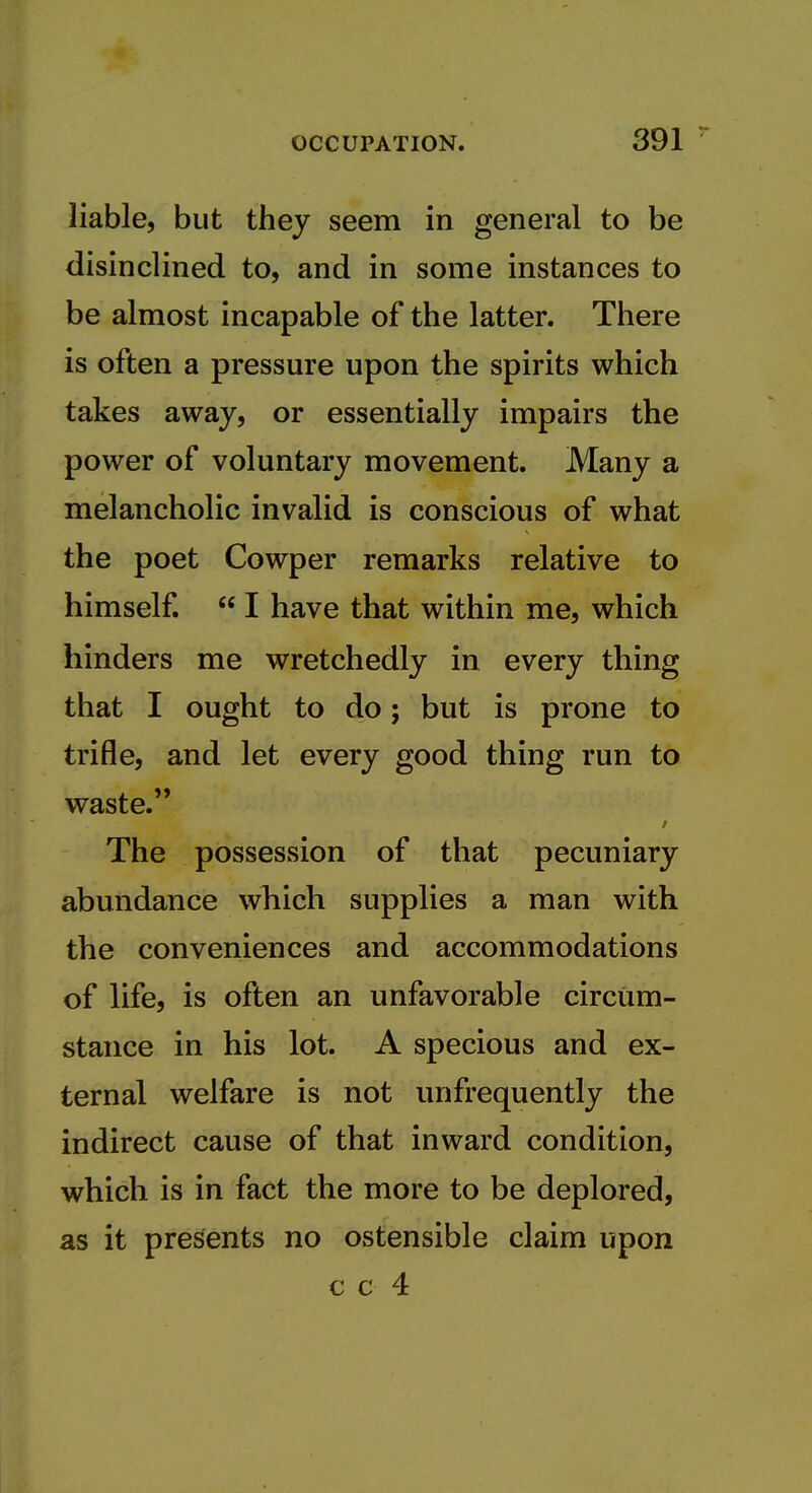 liable, but they seem in general to be disinclined to, and in some instances to be almost incapable of the latter. There is often a pressure upon the spirits which takes away, or essentially impairs the power of voluntary movement. Many a melancholic invalid is conscious of what the poet Cowper remarks relative to himself.  I have that within me, which hinders me wretchedly in every thing that I ought to do; but is prone to trifle, and let every good thing run to waste. The possession of that pecuniary abundance which supplies a man with the conveniences and accommodations of life, is often an unfavorable circum- stance in his lot. A specious and ex- ternal welfare is not unfrequently the indirect cause of that inward condition, which is in fact the more to be deplored, as it presents no ostensible claim upon c c 4