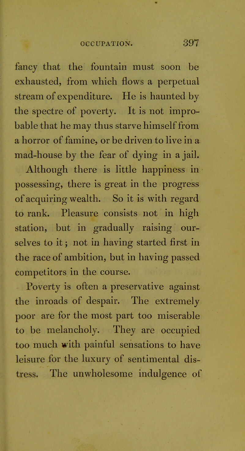 fancy that the fountain must soon be exhausted, from which flows a perpetual stream of expenditure. He is haunted by the spectre of poverty. It is not impro- bable that he may thus starve himself from a horror of famine, or be driven to live in a mad-house by the fear of dying in a jail. Although there is little happiness in possessing, there is great in the progress of acquiring wealth. So it is with regard to rank. Pleasure consists not in high station, but in gradually raising our- selves to it; not in having started first in the race of ambition, but in having passed competitors in the course. Poverty is often a preservative against the inroads of despair. The extremely poor are for the most part too miserable to be melancholy. They are occupied too much with painful sensations to have leisure for the luxury of sentimental dis- tress. The unwholesome indulgence of