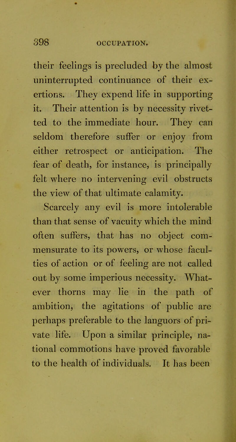 their feelings is precluded by the almost uninterrupted continuance of their ex- ertions. They expend life in supporting it. Their attention is by necessity rivet- ted to the immediate hour. They can seldom therefore suffer or enjoy from either retrospect or anticipation. The fear of death, for instance, is principally felt where no intervening evil obstructs the view of that ultimate calamity. Scarcely any evil is more intolerable than that sense of vacuity which the mind often suffers, that has no object com- mensurate to its powers, or whose facul- ties of action or of feeling are not called out by some imperious necessity. What- ever thorns may lie in the path of ambition, the agitations of public are perhaps preferable to the languors of pri- vate life. Upon a similar principle, na- tional commotions have proved favorable to the health of individuals. It has been
