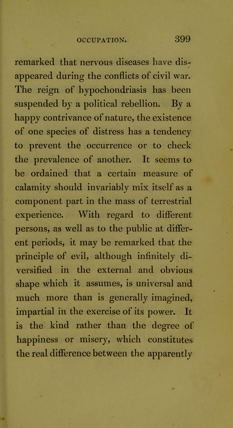 remarked that nervous diseases have dis- appeared during the conflicts of civil war. The reign of hypochondriasis has been suspended by a political rebellion. By a happy contrivance of nature, the existence of one species of distress has a tendency to prevent the occurrence or to check the prevalence of another. It seems to be ordained that a certain measure of calamity should invariably mix itself as a component part in the mass of terrestrial experience. With regard to different persons, as well as to the public at differ- ent periods, it may be remarked that the principle of evil, although infinitely di- versified in the external and obvious shape which it assumes, is universal and much more than is generally imagined, impartial in the exercise of its power. It is the kind rather than the degree of happiness or misery, which constitutes the real difference between the apparently