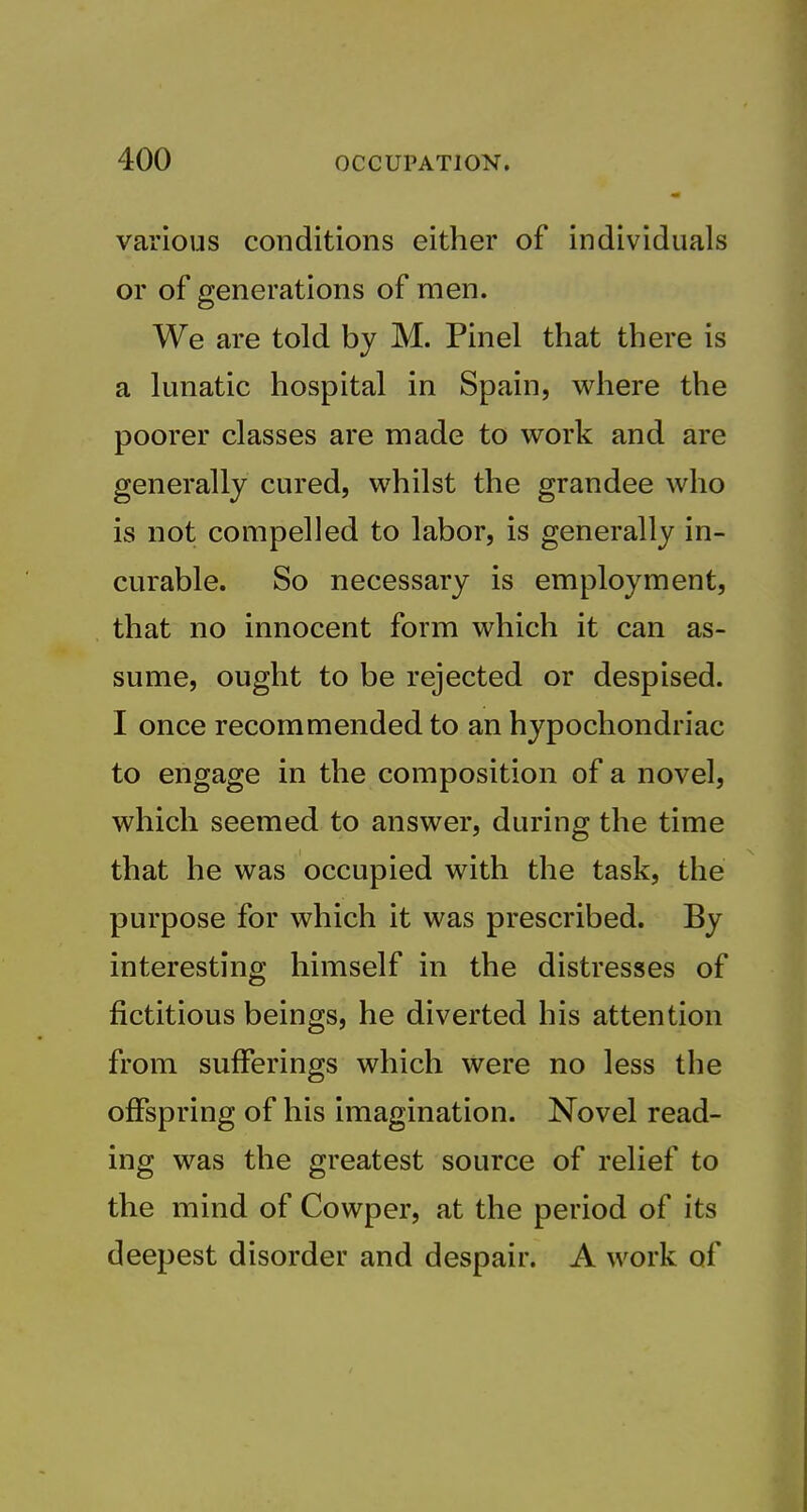 various conditions either of individuals or of generations of men. We are told by M. Pin el that there is a lunatic hospital in Spain, where the poorer classes are made to work and are generally cured, whilst the grandee who is not compelled to labor, is generally in- curable. So necessary is employment, that no innocent form which it can as- sume, ought to be rejected or despised. I once recommended to an hypochondriac to engage in the composition of a novel, which seemed to answer, during the time that he was occupied with the task, the purpose for which it was prescribed. By interesting himself in the distresses of fictitious beings, he diverted his attention from sufferings which were no less the offspring of his imagination. Novel read- ing was the greatest source of relief to the mind of Cowper, at the period of its deepest disorder and despair. A work of