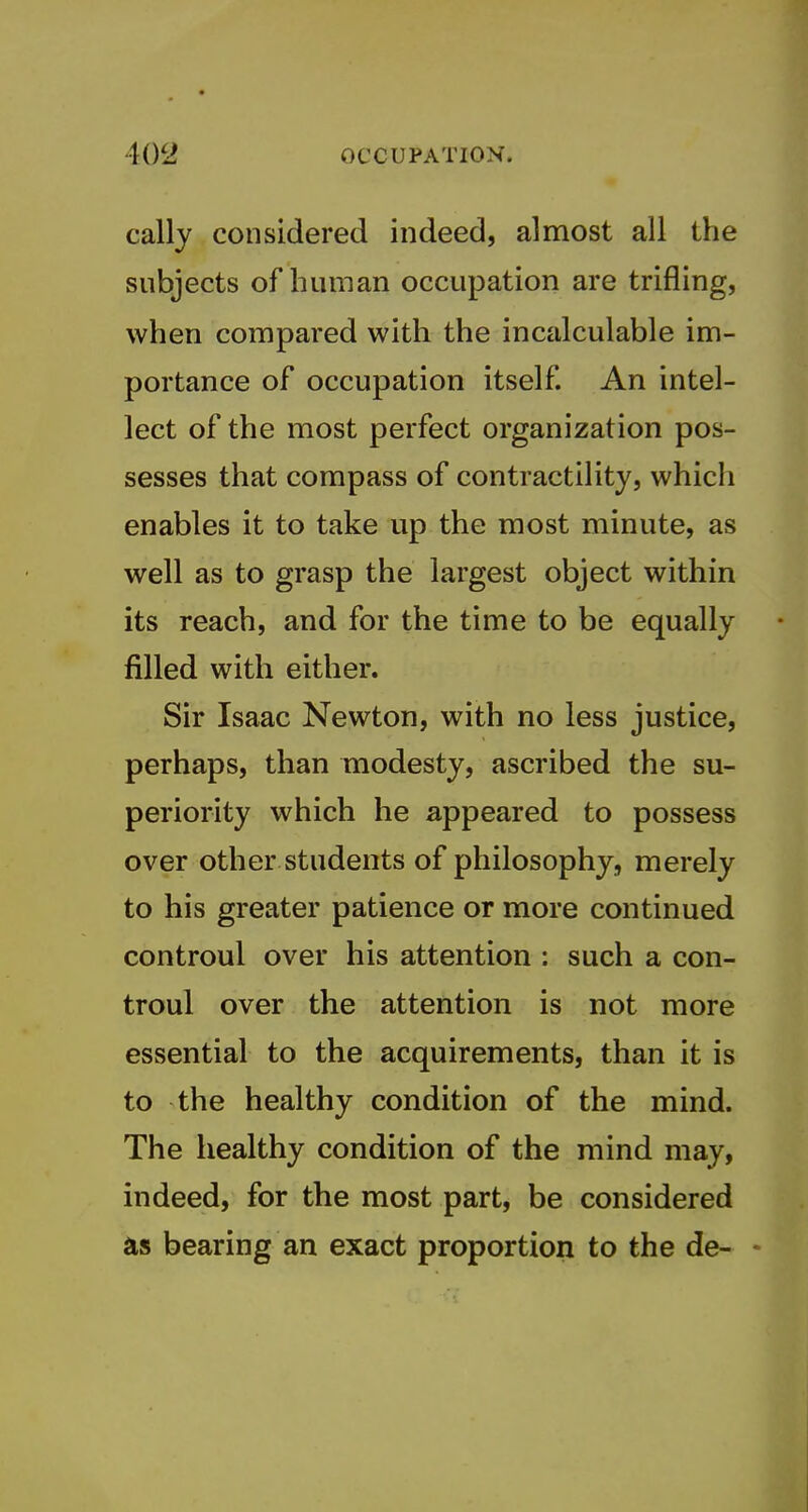 cally considered indeed, almost all the subjects of human occupation are trifling, when compared with the incalculable im- portance of occupation itself An intel- lect of the most perfect organization pos- sesses that compass of contractility, which enables it to take up the most minute, as well as to grasp the largest object within its reach, and for the time to be equally filled with either. Sir Isaac Newton, with no less justice, perhaps, than modesty, ascribed the su- periority which he appeared to possess over other students of philosophy, merely to his greater patience or more continued controul over his attention : such a con- troul over the attention is not more essential to the acquirements, than it is to the healthy condition of the mind. The healthy condition of the mind may, indeed, for the most part, be considered as bearing an exact proportion to the de- -