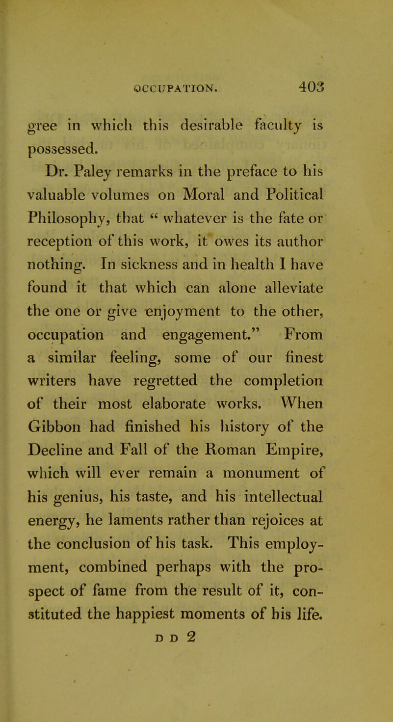 gree in which this desirable faculty is possessed. Dr. Palej remarks in the preface to his valuable volumes on Moral and Political Philosophy, that  whatever is the fate or reception of this work, it owes its author nothing. In sickness and in health 1 have found it that which can alone alleviate the one or give enjoyment to the other, occupation and engagement From a similar feeling, some of our finest writers have regretted the completion § of their most elaborate works. When Gibbon had finished his history of the Decline and Fall of the Roman Empire, which will ever remain a monument of his genius, his taste, and his intellectual energy, he laments rather than rejoices at the conclusion of his task. This employ- ment, combined perhaps with the pro- spect of fame from the result of it, con- stituted the happiest moments of bis life. D D 2