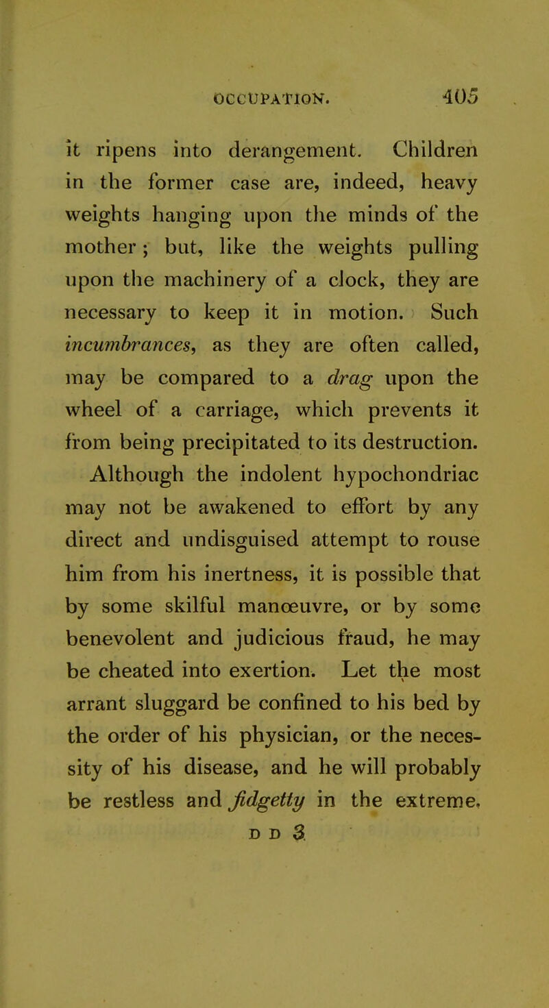 it ripens into derangement. Children in the former case are, indeed, heavy weights hanging upon the minds of the mother; but, like the weights pulling upon the machinery of a clock, they are necessary to keep it in motion. Such incumbrances, as they are often called, may be compared to a drag upon the wheel of a carriage, which prevents it from being precipitated to its destruction. Although the indolent hypochondriac may not be awakened to effort by any direct and undisguised attempt to rouse him from his inertness, it is possible that by some skilful manoeuvre, or by some benevolent and judicious fraud, he may be cheated into exertion. Let the most arrant sluggard be confined to his bed by the order of his physician, or the neces- sity of his disease, and he will probably be restless and fidgetty in the extreme,