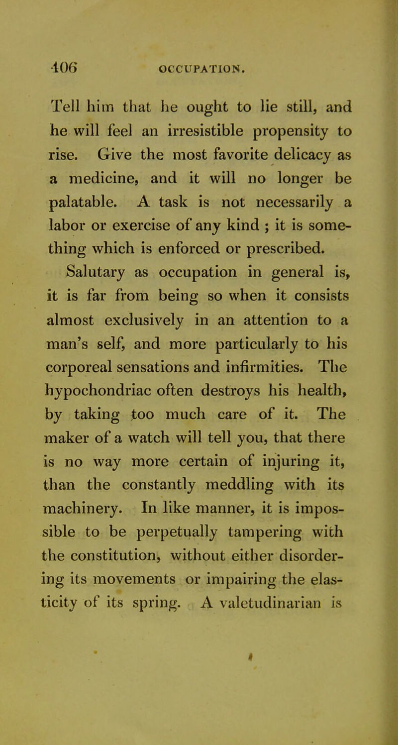 Tell him that he ought to lie still, and he will feel an irresistible propensity to rise. Give the most favorite delicacy as a medicine, and it will no longer be palatable. A task is not necessarily a labor or exercise of any kind ; it is some- thing which is enforced or prescribed. Salutary as occupation in general is, it is far from being so when it consists almost exclusively in an attention to a man's self, and more particularly to his corporeal sensations and infirmities. The hypochondriac often destroys his health, by taking too much care of it. The maker of a watch will tell you, that there is no way more certain of injuring it, than the constantly meddling with its machinery. In like manner, it is impos- sible to be perpetually tampering with the constitution, without either disorder- ing its movements or impairing the elas- ticity of its spring. A valetudinarian is I