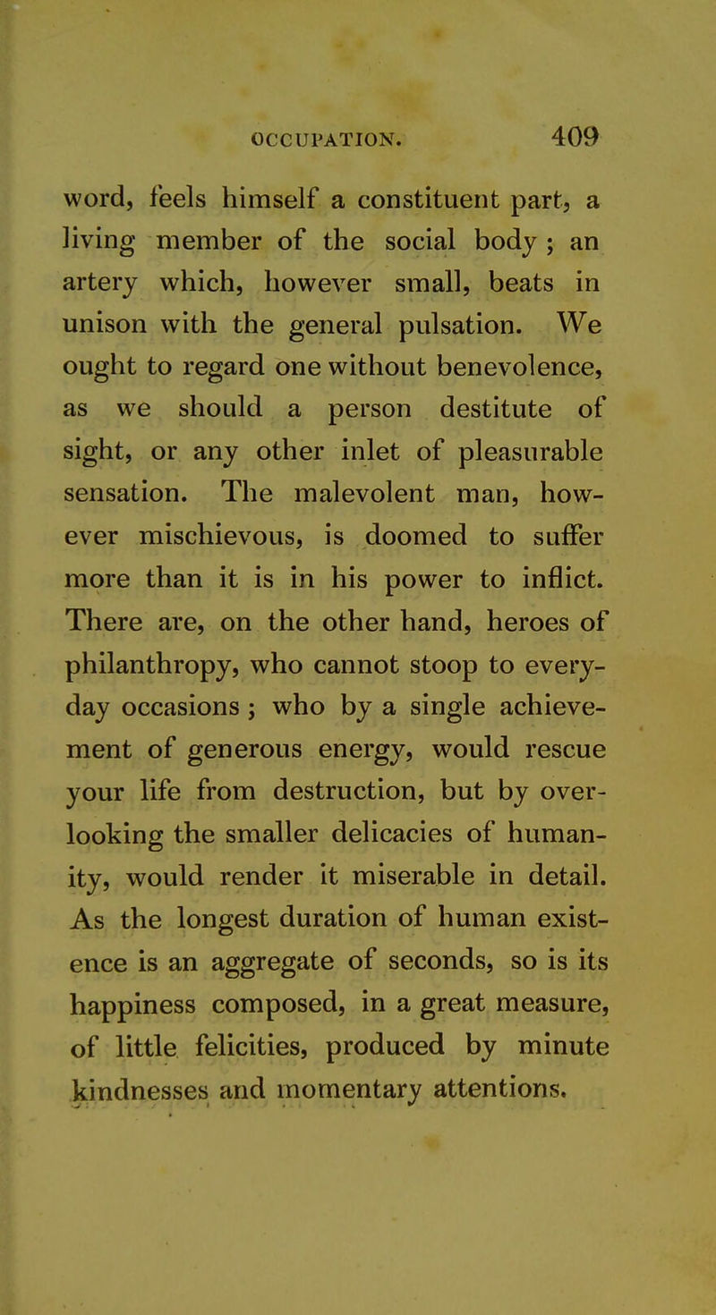 word, feels himself a constituent part, a living member of the social body ; an artery which, however small, beats in unison with the general pulsation. We ought to regard one without benevolence, as we should a person destitute of sight, or any other inlet of pleasurable sensation. The malevolent man, how- ever mischievous, is doomed to suffer more than it is in his power to inflict. There are, on the other hand, heroes of philanthropy, who cannot stoop to every- day occasions; who by a single achieve- ment of generous energy, would rescue your life from destruction, but by over- looking the smaller delicacies of human- ity, would render it miserable in detail. As the longest duration of human exist- ence is an aggregate of seconds, so is its happiness composed, in a great measure, of little felicities, produced by minute kindnesses and momentary attentions.