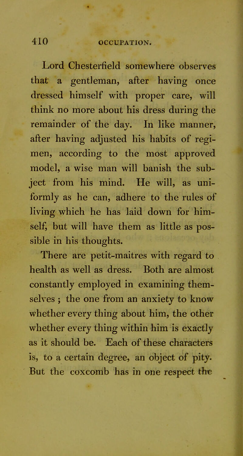 Lord Chesterfield somewhere observes that a gentleman, after having once dressed himself with proper care, will think no more about his dress during the remainder of the day. In like manner, after having adjusted his habits of regi- men, according to the most approved model, a wise man will banish the sub- ject from his mind. He will, as uni- formly as he can, adhere to the rules of living which he has laid down for him- self, but will have them as little as pos- sible in his thoughts. There are petit-maitres with regard to health as well as dress. Both are almost constantly employed in examining them- selves ; the one from an anxiety to know whether every thing about him, the other whether every thing within him is exactly as it should be. Each of these characters is, to a certain degree, an object of pity. But the coxcorrib has in one respect the