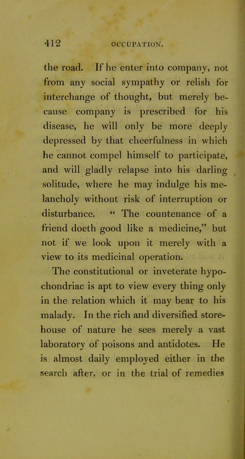 the road. If he enter into company, not from any social sympathy or relish for interchange of thought, but merely be- cause company is prescribed for his disease, he will only be more deeply depressed by that cheerfulness in which he cannot compel himself to participate, and will gladly relapse into his darling solitude, where he may indulge his me- lancholy without risk of interruption or disturbance.  The countenance of a friend doeth good like a medicine, but not if we look upon it merely with a view to its medicinal operation. The constitutional or inveterate hypo- chondriac is apt to view every thing only in the relation which it may bear to his malady. In the rich and diversified store- house of nature he sees merely a vast laboratory of poisons and antidotes. He is almost daily employed either in the search after, or in the trial of remedies