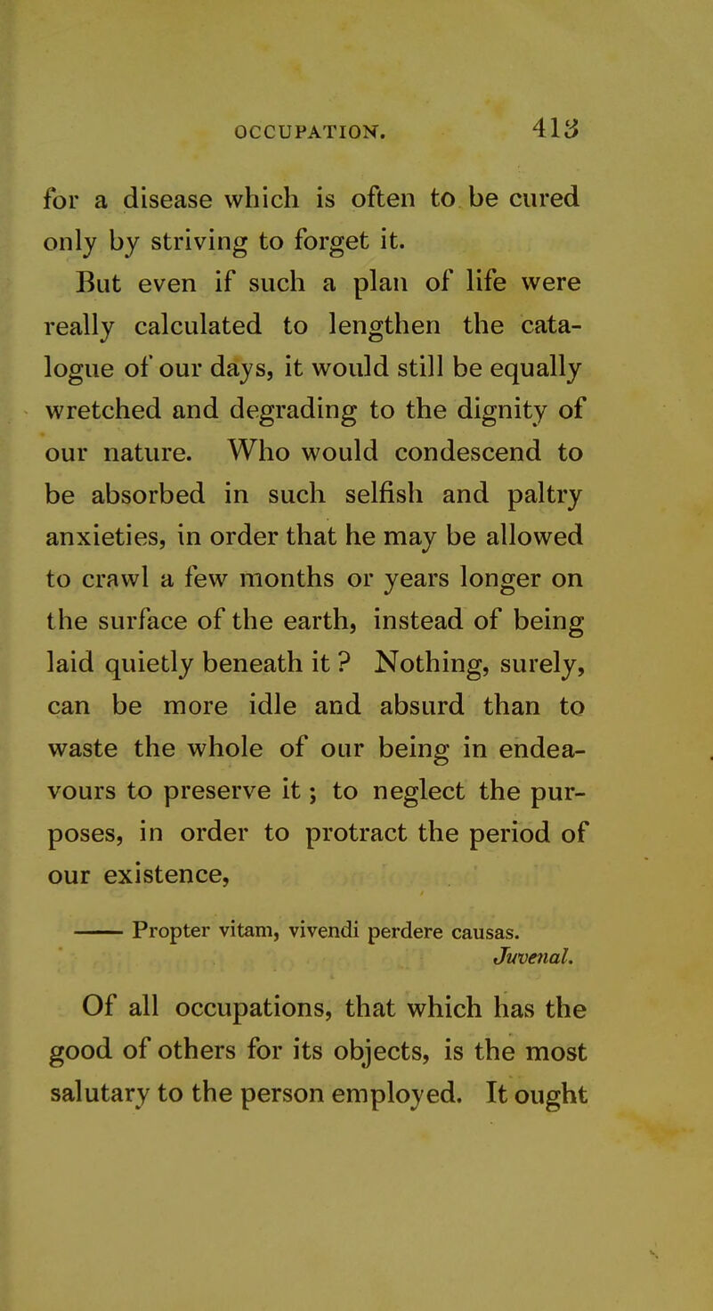 for a disease which is often to be cured only by striving to forget it. But even if such a plan of life were really calculated to lengthen the cata- logue of our days, it would still be equally wretched and degrading to the dignity of our nature. Who would condescend to be absorbed in such selfish and paltry anxieties, in order that he may be allowed to crawl a few months or years longer on the surface of the earth, instead of being laid quietly beneath it ? Nothing, surely, can be more idle and absurd than to waste the whole of our being in endea- vours to preserve it; to neglect the pur- poses, in order to protract the period of our existence, Propter vitam, vivendi perdere causas. Juvenal, Of all occupations, that which has the good of others for its objects, is the most salutary to the person employed. It ought