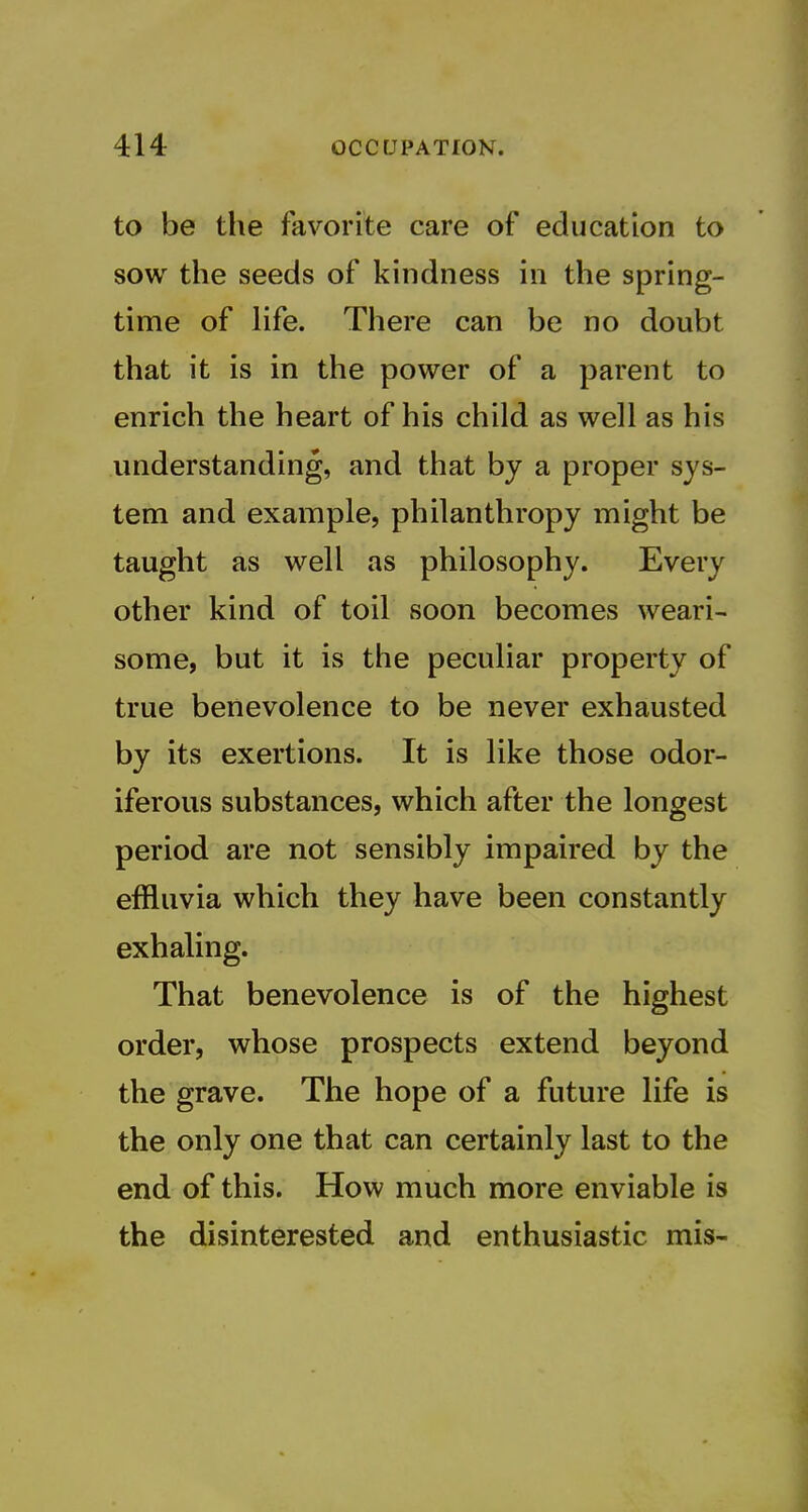 to be the favorite care of education to sow the seeds of kindness in the spring- time of life. There can be no doubt that it is in the power of a parent to enrich the heart of his child as well as his understanding, and that by a proper sys- tem and example, philanthropy might be taught as well as philosophy. Every other kind of toil soon becomes weari- some, but it is the peculiar property of true benevolence to be never exhausted by its exertions. It is like those odor- iferous substances, which after the longest period are not sensibly impaired by the effluvia which they have been constantly exhaling. That benevolence is of the highest order, whose prospects extend beyond the grave. The hope of a future life is the only one that can certainly last to the end of this. How much more enviable is the disinterested and enthusiastic mis-