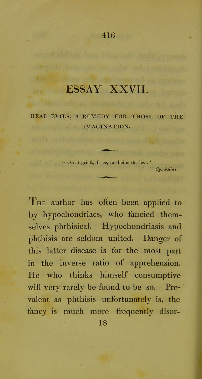 ESSAY xxvn. REAL EVILS, A REMEDY FOR THOSE OF THE IMAGINATION.  Great griefs, I see, medicine the less. Cynibaline. Ihe author has often been appHed to by hypochondriacs, who fancied them- selves phthisical. Hypochondriasis and phthisis are seldom united. Danger of this latter disease is for the most part in the inverse ratio of apprehension. He who thinks himself consumptive will very rarely be found to be so. Pre- valent as phthisis unfortunately is, the fancy is much more frequently disor- 18