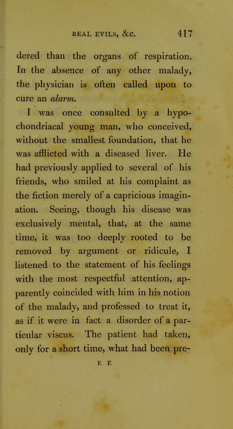 dered than the organs of respiration. In the absence of any other malady, the physician is often called upon to cure an alarm, I was once consulted by a hypo- chondriacal young man, who conceived, without the smallest foundation, that he was afflicted with a diseased liver. He had previously applied to several of his friends, who smiled at his complaint as the fiction merely of a capricious imagin- ation. Seeing, though his disease was exclusively mental, that, at the same time, it was too deeply rooted to be removed by argument or ridicule, I listened to the statement of his feelings with the most respectful attention, ap- parently coincided with him in his notion of the malady, and professed to treat it, as if it were in fact a disorder of a par- ticular viscus. The patient had taken, only for a short time, what had been pre- E E