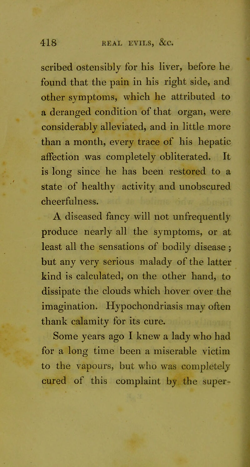scribed ostensibly for his liver, before he found that the pain in his right side, and other symptoms, which he attributed to a deranged condition of that organ, were considerably alleviated, and in little more than a month, every trace of his hepatic affection was completely obliterated. It is long since he has been restored to a state of healthy activity and unobscured cheerfulness. A diseased fancy will not unfrequently produce nearly all the symptoms, or at least all the sensations of bodily disease ; but any very serious malady of the latter kind is calculated, on the other hand, to dissipate the clouds which hover over the imagination. Hypochondriasis may often thank calamity for its cure. Some years ago I knew a lady who had for a long time been a miserable victim to the vapours, but who was completely cured of this complaint by the super- i
