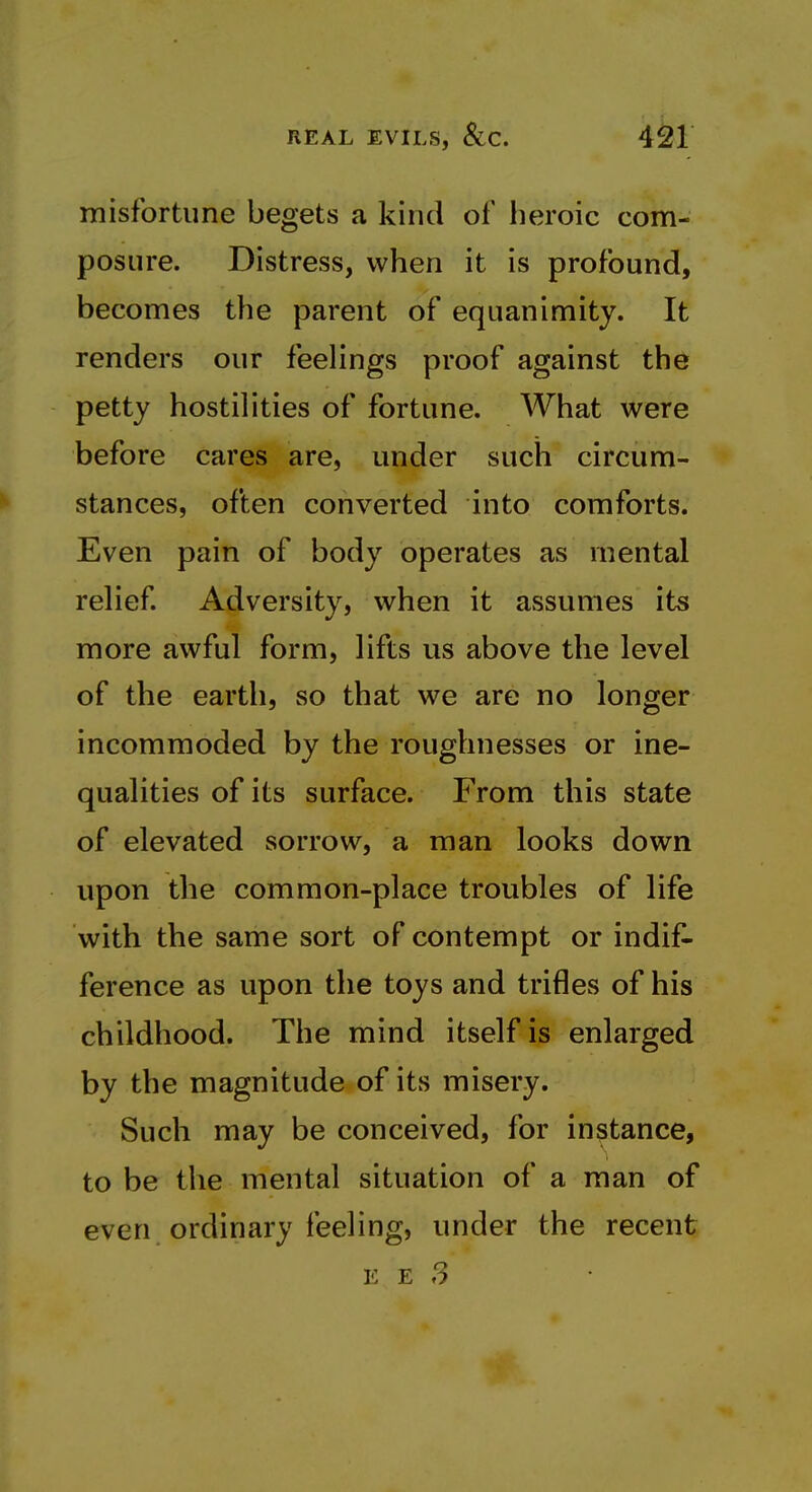 misfortune begets a kind of heroic com- posure. Distress, when it is profound, becomes the parent of equanimity. It renders our feelings proof against the petty hostilities of fortune. What were before cares are, under such circum- stances, often converted into comforts. Even pain of body operates as mental relief Adversity, when it assumes its more awful form, lifts us above the level of the earth, so that we are no longer incommoded by the roughnesses or ine- qualities of its surface. From this state of elevated sorrow, a man looks down upon the common-place troubles of life with the same sort of contempt or indif- ference as upon the toys and trifles of his childhood. The mind itself is enlarged by the magnitude of its misery. Such may be conceived, for instance, to be the mental situation of a man of even ordinary feeling, under the recent E E 3