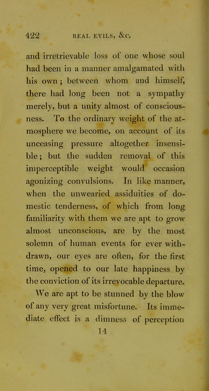 and irretrievable loss of one whose soul had been in a manner amalgamated with his own ; between whom and himself, there had long been not a sympathy merely, but a unity almost of conscious- ness. To the ordinary weight of the at- mosphere we become, on account of its unceasing pressure altogether insensi- ble ; but the sudden removal of this imperceptible weight would occasion agonizing convulsions. In like manner, when the unwearied assiduities of do- mestic tenderness, of which from long familiarity with them we are apt to grow almost unconscious, are by the most solemn of human events for ever with- drawn, our eyes are often, for the first time, opened to our late happiness by the conviction of its irrevocable departure. We are apt to be stunned by the blow of any very great misfortune. Its imme- diate effect is a dimness of perception 14