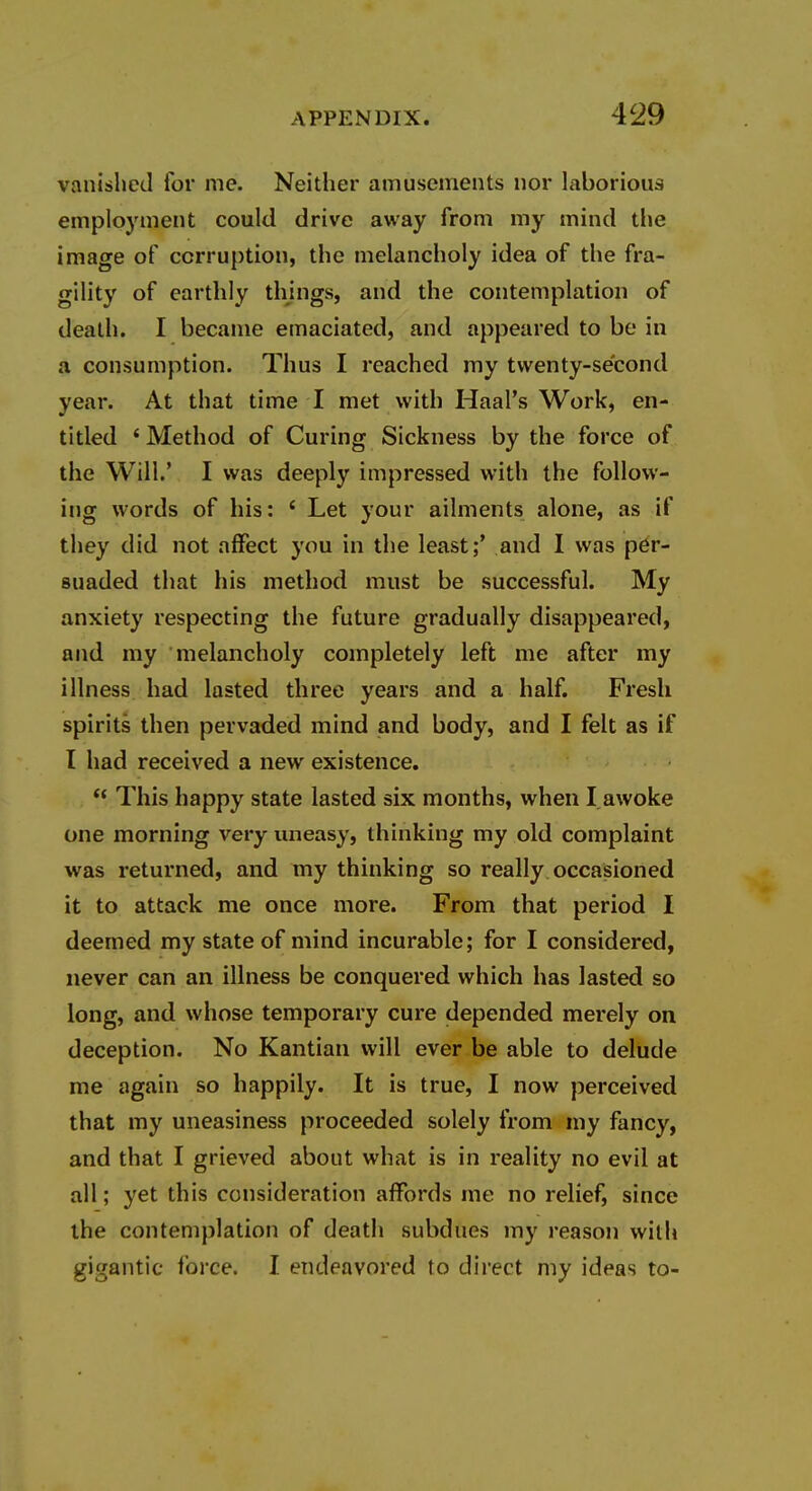 vanished for me. Neither amusements nor laborious employment could drive away from my mind tl>e image of corruption, the melancholy idea of the fra- gility of earthly things, and the contemplation of death. I became emaciated, and appeared to be in a consumption. Thus I reached my twenty-second year. At that time I met with Haal's Work, en- titled ' Method of Curing Sickness by the force of the Will.' I was deeply impressed with the follow- ing words of his: * Let your ailments alone, as if they did not affect you in the least;' and I was per- suaded that his method must be successful. My anxiety respecting the future gradually disappeared, and my melancholy completely left me after my illness had lasted three years and a half. Fresh spirits then pervaded mind and body, and I felt as if I had received a new existence.  This happy state lasted six months, when I awoke one morning very uneasy, thinking my old complaint was returned, and my thinking so really occasioned it to attack me once more. From that period I deemed my state of mind incurable; for I considered, never can an illness be conquered which has lasted so long, and whose temporary cure depended merely on deception. No Kantian will ever be able to delude me again so happily. It is true, I now perceived that my uneasiness proceeded solely from my fancy, and that I grieved about what is in reality no evil at all; yet this consideration affords me no relief, since the contemplation of death subdues my reason with gigantic force. I endeavored to direct my ideas to-