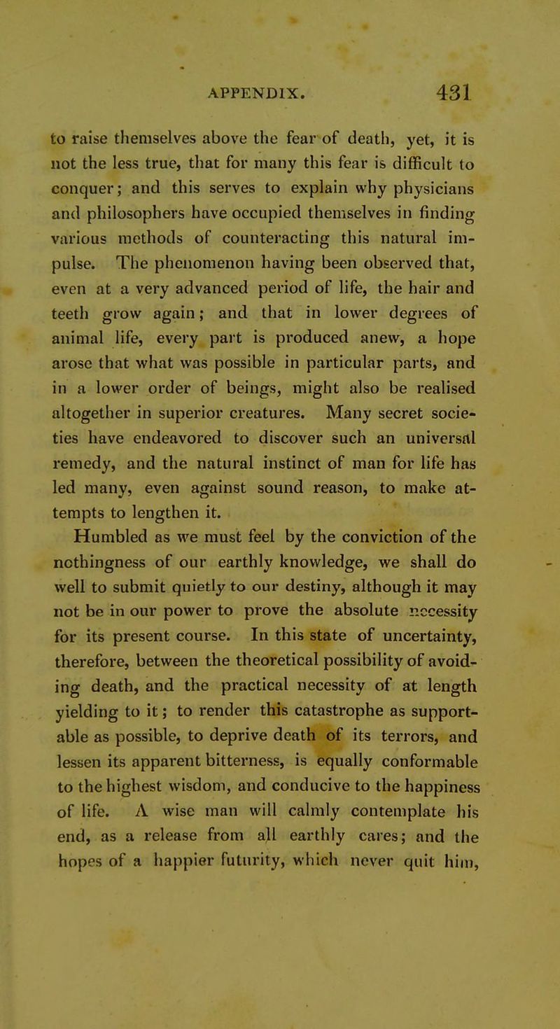 to raise themselves above the fear of death, yet, it is not the less true, that for many this fear is difficult to conquer; and this serves to explain why physicians and philosophers have occupied themselves in finding various methods of counteracting this natural im- pulse. The phenomenon having been observed that, even at a very advanced period of life, the hair and teeth grow again; and that in lower degrees of animal life, every part is produced anew, a hope arose that what was possible in particular parts, and in a lower order of beings, might also be realised altogether in superior creatures. Many secret socie- ties have endeavored to discover such an universal remedy, and the natural instinct of man for life has led many, even against sound reason, to make at- tempts to lengthen it. Humbled as we must feel by the conviction of the nothingness of our earthly knowledge, we shall do well to submit quietly to our destiny, although it may not be in our power to prove the absolute necessity for its present course. In this state of uncertainty, therefore, between the theoretical possibility of avoid- ing death, and the practical necessity of at length yielding to it; to render this catastrophe as support- able as possible, to deprive death of its terrors, and lessen its apparent bitterness, is equally conformable to the highest wisdom, and conducive to the happiness of life. A wise man will cahnly contemplate his end, as a release from all earthly cares; and the hopes of a happier futurity, which never quit him,