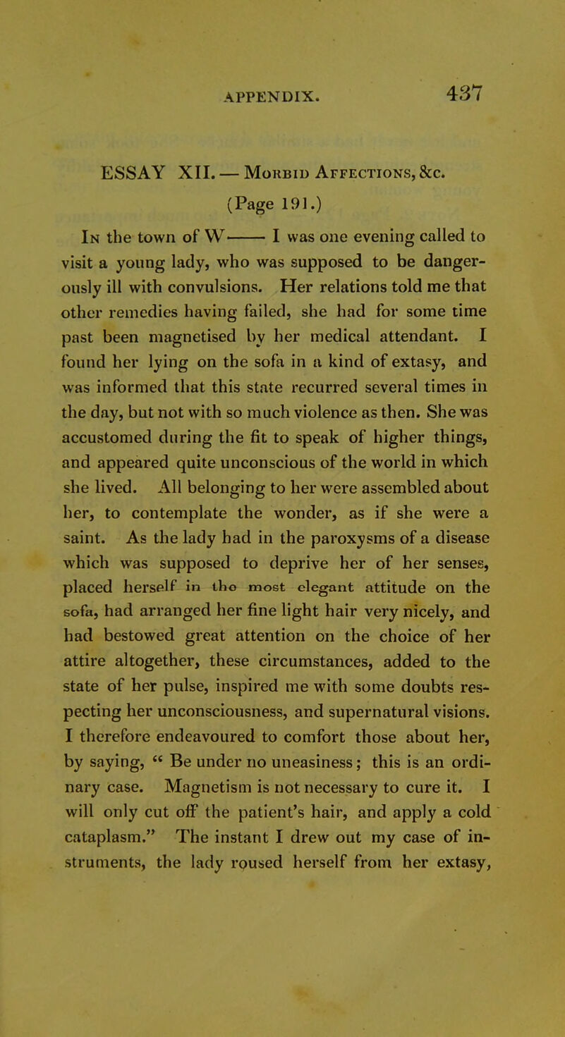 ESSAY XII. — Morbid Affections, &c. (Page 191.) In the town of W I was one evening called to visit a young lady, who was supposed to be danger- ously ill with convulsions. Her relations told me that other remedies having failed, she had for some time past been magnetised by her medical attendant. I found her lying on the sofa in a kind of extasy, and was informed that this state recurred several times in the day, but not with so much violence as then. She was accustomed during the fit to speak of higher things, and appeared quite unconscious of the world in which she lived. All belonging to her were assembled about her, to contemplate the wonder, as if she were a saint. As the lady had in the paroxysms of a disease which was supposed to deprive her of her senses, placed herself in tho most elegant attitude on the sofa, had arranged her fine light hair very nicely, and had bestowed great attention on the choice of her attire altogether, these circumstances, added to the state of her pulse, inspired me with some doubts res- pecting her unconsciousness, and supernatural visions. I therefore endeavoured to comfort those about her, by saying,  Be under no uneasiness; this is an ordi- nary case. Magnetism is not necessary to cure it. I will only cut off the patient's hair, and apply a cold cataplasm. The instant I drew out my case of in- struments, the lady rpused herself from her extasy,