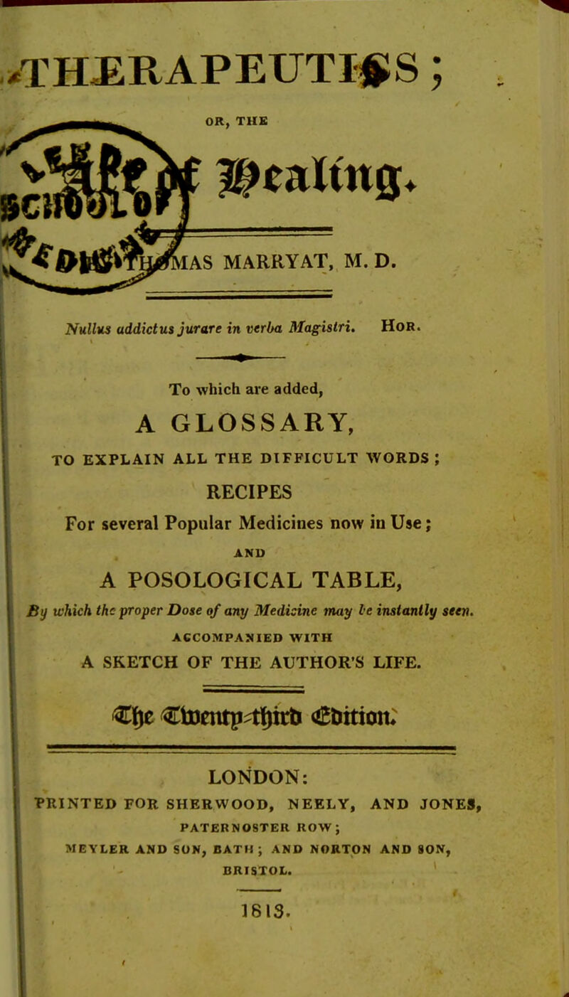 /THERAPEUTICS; OR, THE tiff WtnltnQ. IAS MARRY AT, M. D. Nullus addict us jurare in verba Magistri. HoR. To which are added, A GLOSSARY, TO EXPLAIN ALL THE DIFFICULT WORDS ; RECIPES For several Popular Medicines now in Use; AND A POSOLOGICAL TABLE, By which the proper Dose of any Medisine may le instantly seen. ACCOMPANIED WITH A SKETCH OF THE AUTHOR S LIFE. €fje €toentp^tf)it& <£&ttion; LONDON: PRINTED FOR SHERWOOD, NEELY, AND JONES, PATERNOSTER ROW J MEYLER AND SON, BATH ; AND NORTON AND SON, BRISTOL. 1813-