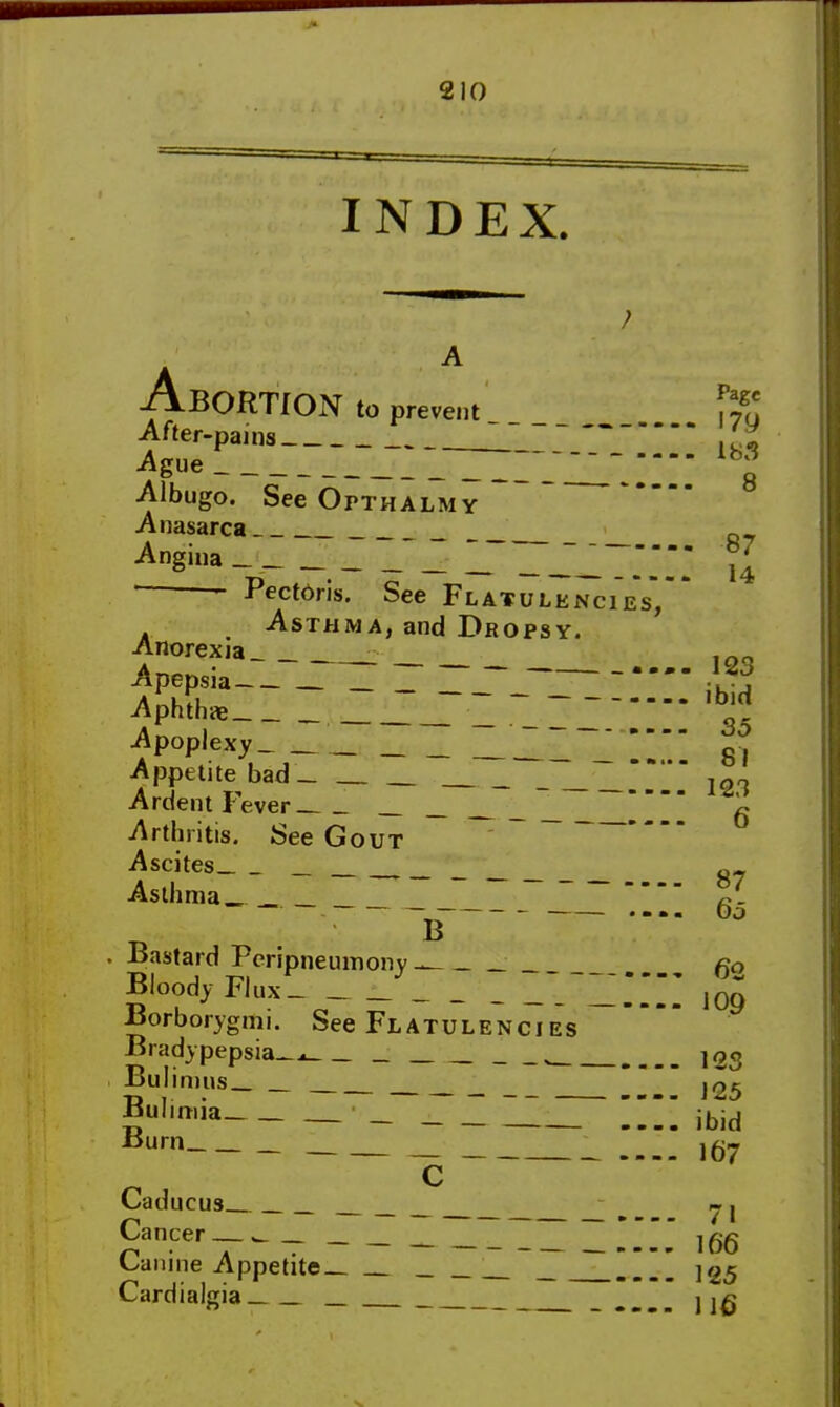 INDEX. 123 ibid 35 81 123 BORTION to prevent After-pains '1 Ague ~1 p Albugo. See Opthalmy Anasarca Q_ Angina _ _ _ _ _ I LiT u • Pectdris. See Flatulencies, Asthma, and Dropsy. Anorexia Apepsia _ Z7_r~_~Z  Aphthae Apoplexy Appetite bad- Ardent Fever _ Arthritis. See Gout Ascites _ „ Asthma__ _ _ ~ a- 1 — — —— • m m B Bastard Peripneumoiry- mmm Bloody Flux_ Borborygmi. See Flatulencies Brady pepsia-- , Bulimus_ Bulimia '•_ _ Burn Caducus Cancer « Canine Appetite ~~  Cardialgia 65 62 109 123 125 ibid 167 71 166 125 116