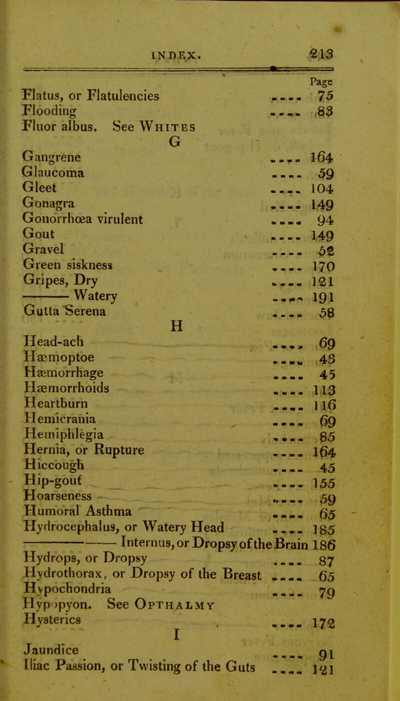 Page Flatus, or Flatulencies - 75 Flooding _ 83 Fluor albus. See Whites G Gangrene . ... 164 Glaucoma .... 59 Gleet .... 104 Gonagra 149 Gonorrhoea virulent .... 94 Gout 149 Gravel 52 Green siskness .... 170 Gripes, Dry . 121 Watery 191 Gutta Serena . 58 H Head-ach 69 Haemoptoe 43 Haemorrhage .... 45 Haemorrhoids .... 113 Heartburn .... II6 Hemicrania .... 69 Hemiplegia .... 85 Hernia, or Rupture . 164 Hiccough 45 Hip-gouf 155 Hoarseness 5y Humoral Asthma .... 65 Hydrocephalus, or Watery Head 185 Internus, or Dropsy of the Brain 186 Hydrops, or Dropsy .... 87 Hydrothorax, or Dropsy of the Breast .... 65 Hypochondria .... 79 Hypopyon. See Opthalmy Hysterics 172 I Jaundice .... 91 Iliac Passion, or Twisting of the Guts .... 121