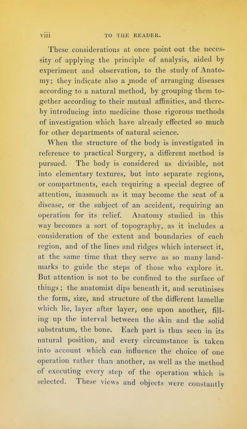 These considerations at once point out the neces- sity of applying the principle of analysis, aided by experiment and observation, to the study of Anato- my; they indicate also a mode of arranging diseases according to a natural method, by grouping them to- gether according to their mutual affinities, and there- by introducing into medicine those rigorous methods of investigation which have already effected so much for other departments of natural science. When the structure of the body is investigated in reference to practical Surgery, a different method is pursued. The body is considered as divisible, not into elementary textures, but into separate regions, or compartments, each requiring a special degree of attention, inasmuch as it may become the seat of a disease, or the subject of an accident, requiring an operation for its relief. Anatomy studied in this way becomes a sort of topography, as it includes a consideration of the extent and boundaries of each region, and of the lines and ridges which intersect it, at the same time that they serve as so many land- marks to guide the steps of those who explore it. But attention is not to be confined to the surface of things ; the anatomist dips beneath it, and scrutinises the form, size, and structure of the different lamella? which lie, layer after layer, one upon another, fill- ing up the interval between the skin and the solid substratum, the bone. Each part is thus seen in its natural position, and every circumstance is taken into account which can influence the choice of one operation rather than another, as well as the method of executing every step of the operation which is selected. These views and objects were constantly