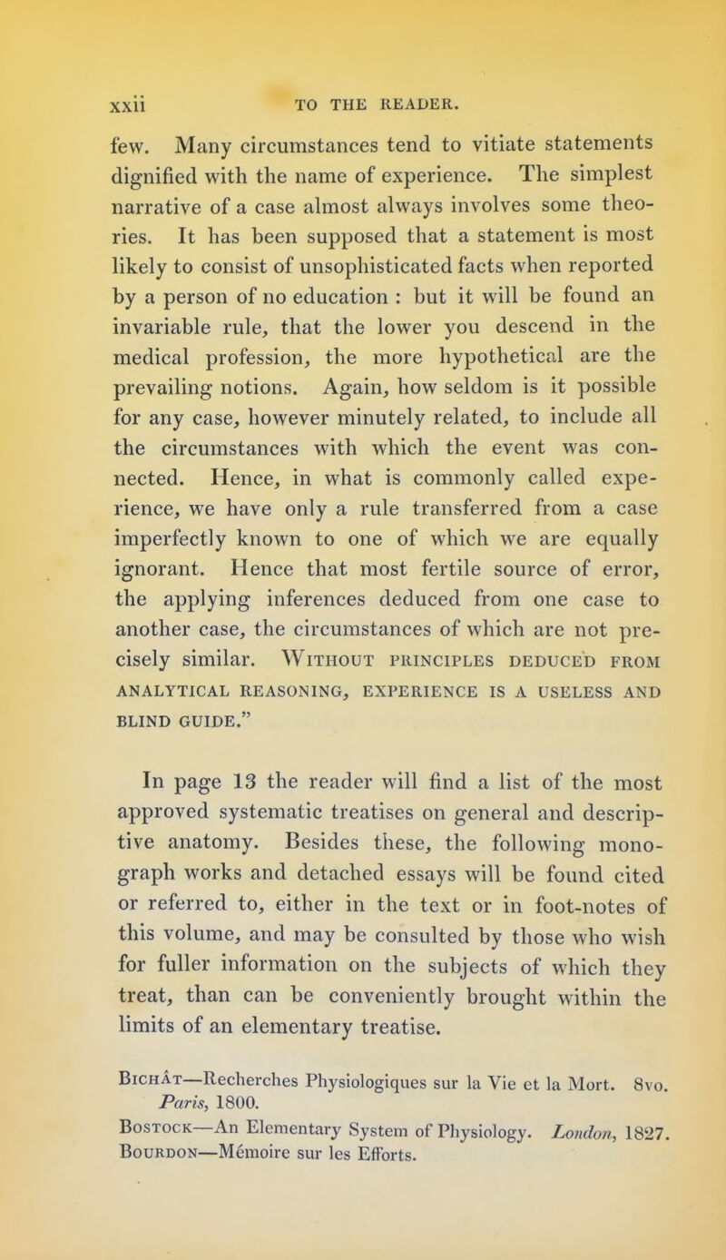 few. Many circumstances tend to vitiate statements dignified with the name of experience. The simplest narrative of a case almost always involves some theo- ries. It has been supposed that a statement is most likely to consist of unsophisticated facts when reported by a person of no education : but it will be found an invariable rule, that the lower you descend in the medical profession, the more hypothetical are the prevailing notions. Again, how seldom is it possible for any case, however minutely related, to include all the circumstances with which the event was con- nected. Hence, in what is commonly called expe- rience, we have only a rule transferred from a case imperfectly known to one of which we are equally ignorant. Hence that most fertile source of error, the applying inferences deduced from one case to another case, the circumstances of which are not pre- cisely similar. Without principles deduced from ANALYTICAL REASONING, EXPERIENCE IS A USELESS AND BLIND GUIDE. In page 13 the reader will find a list of the most approved systematic treatises on general and descrip- tive anatomy. Besides these, the following mono- graph works and detached essays will be found cited or referred to, either in the text or in foot-notes of this volume, and may be consulted by those who wish for fuller information on the subjects of which they treat, than can be conveniently brought within the limits of an elementary treatise. Bichat—Recherches Physiologiques sur la Vie et la Mort. 8vo. Paris, 1800. Bostock—An Elementary System of Physiology. London, 1827. Bourdon—Memoire sur les Efforts.
