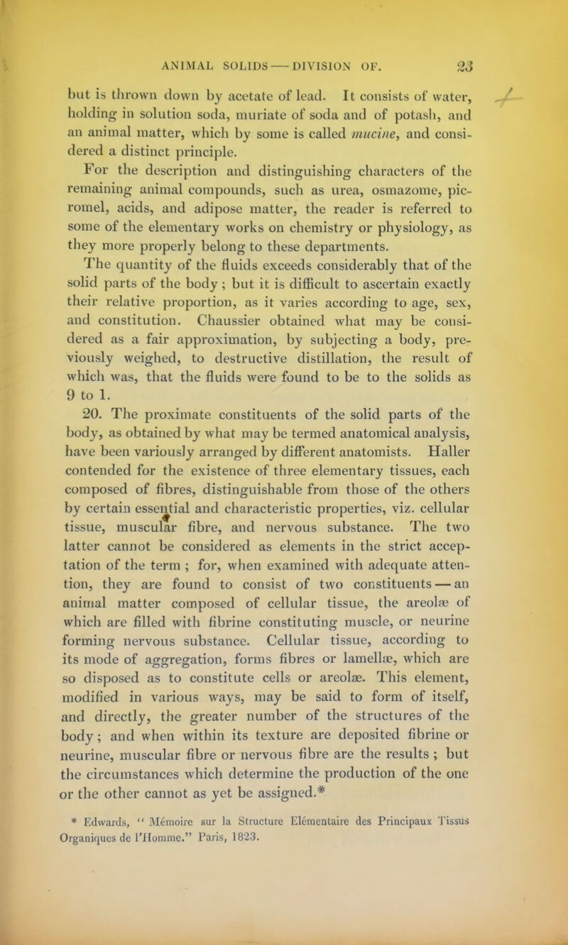 but is thrown clown by acetate of lead. It consists of water, holding in solution soda, muriate of soda and of potash, and an animal matter, which by some is called murine, and consi- dered a distinct principle. For the description and distinguishing characters of the remaining animal compounds, such as urea, osmazome, pic- romel, acids, and adipose matter, the reader is referred to some of the elementary works on chemistry or physiology, as they more properly belong to these departments. The quantity of the fluids exceeds considerably that of the solid parts of the body; but it is difficult to ascertain exactly their relative proportion, as it varies according to age, sex, and constitution. Chaussier obtained what may be consi- dered as a fair approximation, by subjecting a body, pre- viously weighed, to destructive distillation, the result of which was, that the fluids were found to be to the solids as 9 to 1. 20. The proximate constituents of the solid parts of the body, as obtained by what may be termed anatomical analysis, have been variously arranged by different anatomists. Haller contended for the existence of three elementary tissues, each composed of fibres, distinguishable from those of the others by certain essential and characteristic properties, viz. cellular tissue, muscular fibre, and nervous substance. The two latter cannot be considered as elements in the strict accep- tation of the term ; for, when examined with adequate atten- tion, they are found to consist of two constituents — an animal matter composed of cellular tissue, the areolae of which are filled with fibrine constituting muscle, or neurine forming nervous substance. Cellular tissue, according to its mode of aggregation, forms fibres or lamellae, which are so disposed as to constitute cells or areolae. This element, modified in various ways, may be said to form of itself, and directly, the greater number of the structures of the body; and when within its texture are deposited fibrine or neurine, muscular fibre or nervous fibre are the results ; but the circumstances which determine the production of the one or the other cannot as yet be assigned.* * Edwards,  M6moire sur la Structure Elementaire des Principaux Tissus Organiqucs de l'Homme. Paris, 1823.